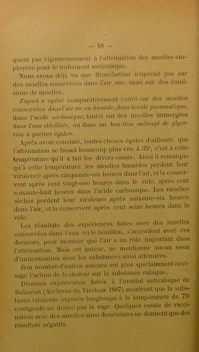 qaenl, pas rigoureusemeiil. à l’atLéiiiuition des moelles em- ployées pour le Lraileilient aiiürabique. Nous avons déjà vu que BruscheUini ii opérait pas sui des moelles conservées dans l’air sec, mais sur des émul- sions de moelles. Zagari a opéré comparative'ment lantiM sur des moelles conservées dansVcUrsec ou humide,d<x\\^ levide pneumatique, dans Vacide carbonique, tantôt sur des moelles immergées dans Veau stérilisée, ou dans un bouillon mélangé de glycé- rine à parties égales. Après avoir constaté, toutes choses égales d’ailleurs, que l’atténuation se faisait beaucoup plus vite à 35“, c est à cette température qu’il a fait les divers-essais. Ainsi il remai que qu’à cette température les moelles humides perdent leur virulence après cinquante-six heures dansl air, et la consei- vent après cent vingt-une heures dans le vide, apiès cent soixante-huit heures dans l’acide carbonique. Les moelles sèches perdent leur virulence après soixante-six hem es dans l’air, et la conservent après cent seize heures dans le vide. Les résultats des expériences faites avec des moelles conservées dans l’eau ou le bouillon, s’accordent avec ces derniers, pour montrer que l’air a un rôle important dans Patténuation. Mais cet auteur, ne mentionne aucun essai d’immunisation avec les substances ainsi atténuées. Bon nombre d’autres auteurs ont plus spécialement envi- sagé l’action de la chaleur sur la substance rabique. Diverses expériences faites à l’institut antirabique de Bukarest (Archives de Virchow 1887) montrent que la subs- tance virulente exposée longtemps à la température de 7d» cenligrade ne donne pas la rage. Quelques essais de vacci- nation avec des moelles ainsi desséchées ne donnentque des résultats négatifs.