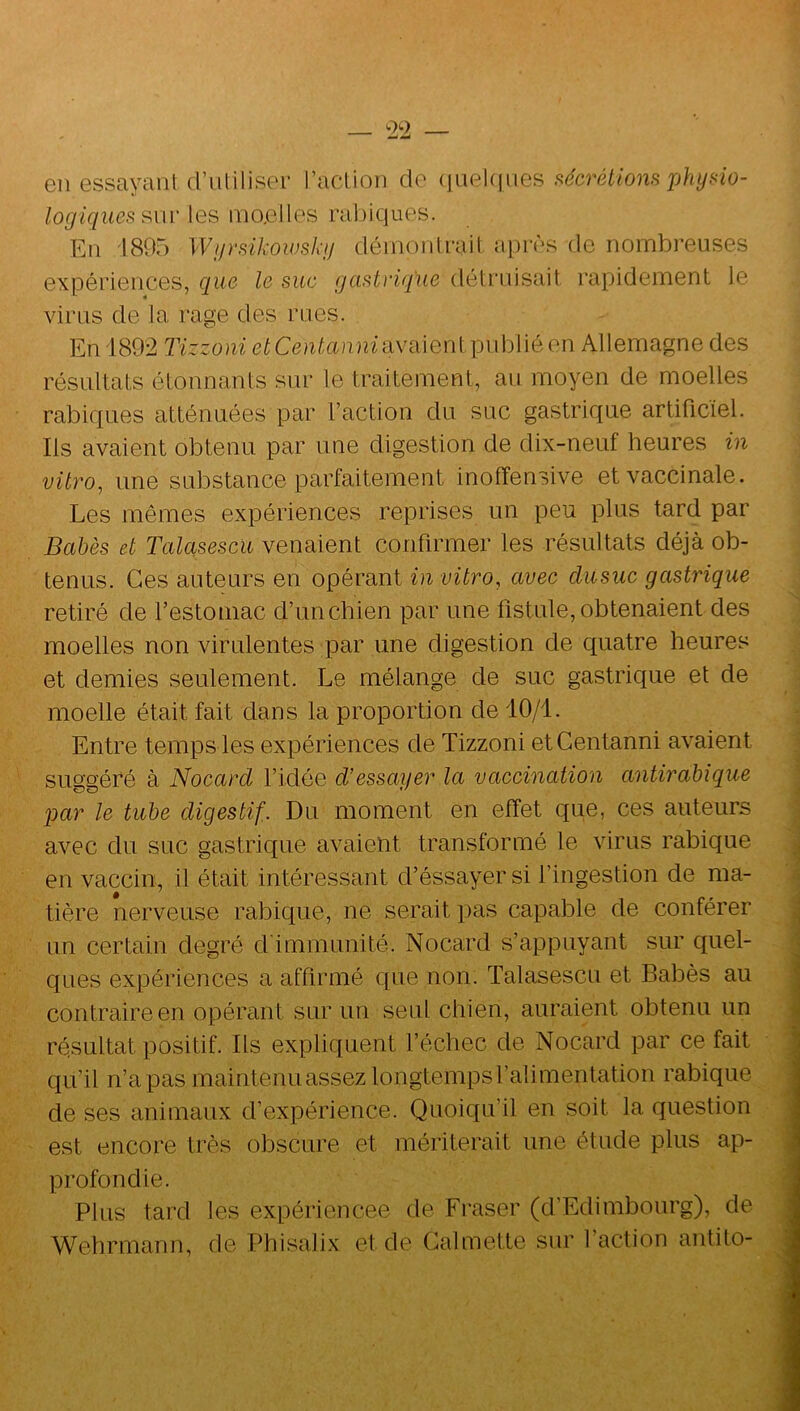 en essayant d’uliliser l’action cio (|iiekiiies fiécrétions X)hybio- logiques les moelles rabicjues. En -1805 Wgrsikowskg démontrait après de nombreuses expériences, que le suc gastrique détruisait rapidement le virus de la rage des rues. En 1892 Tizzoni etCentanmu\i\\Q\'\{ publié en Allemagne des résultats étonnants sur le traitement, au moyen de moelles rabicjues atténuées par l’action du suc gastricjue artificiel. Ils avaient obtenu par une digestion de dix-neuf heures in vitro, une substance parfaitement inofîensive et vaccinale. Les mêmes expériences reprises un peu plus tard par Bahès et Talasescu venaient confirmer les résultats déjà ob- tenus. Ces auteurs en opérant in vitro, avec dusuc gastrique retiré de l’estomac d’un chien par une fistule, obtenaient des moelles non virulentes par une digestion de cjuatre heures et demies seulement. Le mélange de suc gastrique et de moelle était fait dans la proportion de 10/1. Entre temps les expériences de Tizzoni etCentanni avaient suggéré à Nocard l’idée d'essayer la vaccination antirabique par le tube digestif. Du moment en effet que, ces auteurs avec du suc gastrique avaient transformé le virus rabique en vaccin, il était intéressant d’éssayer si l’ingestion de ma- tière nerveuse rabique, ne serait pas capable de conférer un certain degré d'immunité. Nocard s’appuyant sur cjnel- ques expériences a affirmé que non. Talasescu et Babès au contraire en opérant sur un seul chien, auraient obtenu un résultat positif. Ils expliquent l’échec de Nocard par ce fait qu’il n’a pas maintenuassezlongtempsralimentation rabique de ses animaux d’expérience. Quoiqu’il en soit la question est encore très obscure et mériterait une étude plus ap- profondie. Plus tard les expériencee de Fraser (d’Edimbourg), de Wehrmann, de Phisahx et de Galmette sur l’action antito-