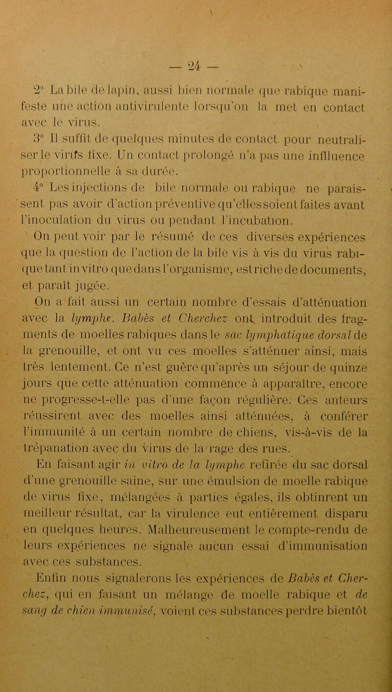 2 Lîibile delapln, aussi bien rioi'inale (|iio rabique mani- feste une action anliviriilenle lors({iron la met en contact avec le virus. 3° Il suffit de ({uelques minutes de contact, pour neutrali- ser le virifs lixe. Un contact prolongé n’a pas une inflluence proportionnelte à sa durée. 4“ Les injections de bile normale ou rabique ne parais- sent pas avoir d’action préventive qu’ellessoient faites avant l’inoculation du virus ou pendant l’incubation. On peut voir par le résumé de ces diverses expériences que la question de l’action de la bile vis à vis du virus rabi- que tant in vitro que dans l’organisme, estrichede documents, et paraît jugée. On a fait aussi un certain nombre d’essais d’atténuation avec la lymphe. Babès et Cherchez ont introduit des frag- ments de moelles rabiques dans le sac lymphatique dorsal de, la grenouille, et ont vu ces moelles s’atténuer ainsi, mais très lentement. Ce n’est guère qu’après un séjour de quinze jours que cette atténuation commence à apparaître, encore ne progresse-t-elle pas. d’une façon régulière. Ces auteurs réussirent avec des moelles ainsi atténuées, à conférer l’immunité à un certain nombre de chiens, vis-à-vis de la trépanation avec du virus de la rage des rues. En faisant agir in vitro de la lymq)he retirée du sac dorsal d’une grenouille saine, sur une émulsion de moelle rabique de virus fixe, mélangées -à parties égales, ils obtinrent un meilleur résultat, car la virulence eut entièrement disparu en quelques heures. Malheureusement le compte-rendu de leurs expériences ne signale aucun essai d’immunisation avec ces substances. Enfin nous signalerons les expériences de Babès et Cher- chez, qui en faisant un mélange de moelle rabique et de sang de chien immunisé, voient ces substances perdre bientôt