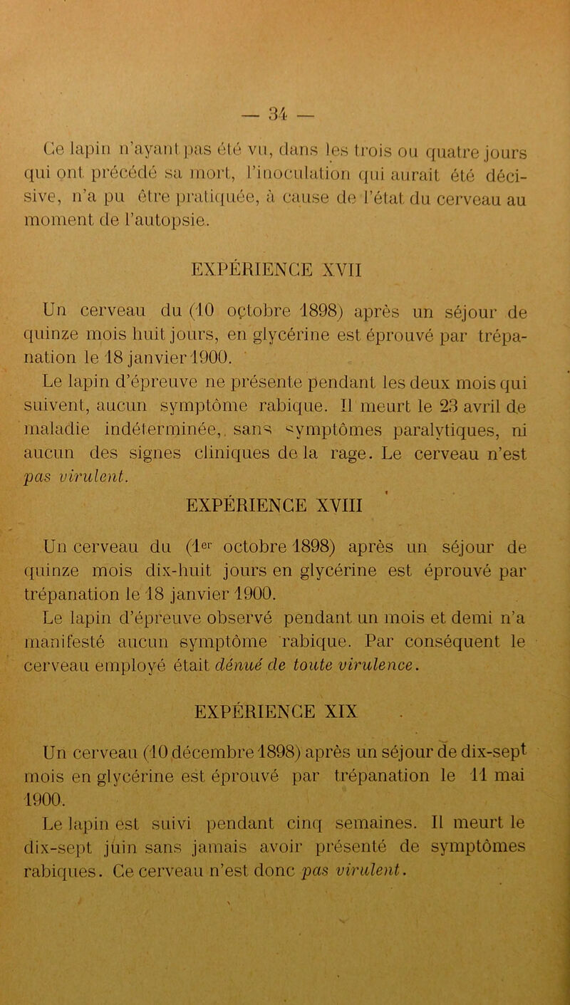 Ce lapin irayantpas été vu, clans les trois ou c(iiatre jours ciui ont. précédé sa mort, l’inoculation ({ui aurait été déci- sive, n’a pu être prati(iuée, à cause de l’état du cerveau au moment de l’autopsie. EXPÉRIENCE XVII Un cerveau du (10 octobre 1898) après un séjour de quinze mois huit jours, en glycérine est éprouvé par trépa- nation le 18 janvier 1900. Le lapin d’épreuve ne présente pendant les deux mois qui suivent, aucun symptôme rabique. Il meurt le 23 avril de maladie indéterminée,, sans symptômes paralytiques, ni aucun des signes clinic{ues delà rage. Le cerveau n’est pas virulent. EXPÉRIENCE XVIII Un cerveau du (1er octobre 1898) après un séjour de quinze mois dix-huit jours en glycérine est éprouvé par trépanation le 18 janvier 1900. Le lapin d’épreuve observé pendant un mois et demi n’a manifesté aucun symptôme rabique. Par conséquent le cerveau employé était dénué de toute virulence. EXPÉRIENCE XIX Un cerveau (10 décembre 1898) après un séjour cle dix-sept mois en glycérine est éprouvé par trépanation le 11 mai 1900. Le lapin est suivi pendant cinq semaines. Il meurt le dix-sept jiiin sans jamais avoir présenté de symptômes rabiques. Ce cerveau n’est donc pas virulent.