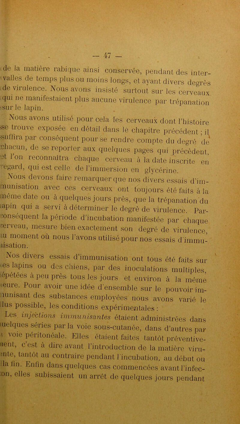 de la matière rabique ainsi conservée, pendant des inter- valles de temps pinson moins longs, et ayant divers degrés de virnlence. Nous avons insisté surtout sur les cerveaux qui ne manifestaient plus aucune virulence par trépanation -sur le lapin. Nous avons utilisé pour cela les cerveaux dont l’histoire ^se U’ouve exposée en détail dans le chapitre précédent ; il 'Sufliiapar conséquent pour se rendre compte du degi'é de chacun, de se reporter aux quelques pages qtii précèdent, ■3t l’on reconnaîtra chaque cerveau à la date inscrite en ^egaid, qui est celle de l’immersion en glycérine. Nous devons faire remarquer que nos divers essais d’im- munisation avec ces cerveaux ont toujours été faits à la même date ou à quelques jours près, que la trépanation du iapm qui a servi cà déterminer le degré de virulence. Par- -onséquent la période d’incubation manifestée par chaque ^ierveau, mesure bien exactement son degré de virulence, m moment où nous l’avons utilisé pour nos essais d imrnu- lisation. Nos divers essais d’immunisation ont tous été faits sur • es lapins ou des chiens, par des inoculations multiples, tépetees à peu près tous les jours et environ à la même eure. Pour avoir une idée d'ensemble sur le pouvoir im- •iLinisant dés substances employées nous avons varié le lus possible, les conditions expérimentales: Les injections immunisantes étaient administrées dans quelques séries par la voie sous-cutanée, dans d’autres par I voie péritonéale. Elles étaient faites tantôt préventive- iienl, c’est à dire avant l’introduction de la matière viru- mte, tantôt au contraire pendant l incubation, au début ou la lin. Enfin dans quelques cas commencées avant l’infec- on, elles subissaient un arrêt de quelques jours pendant