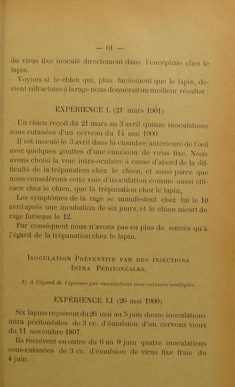 — 6-1 — da viras fixe iiiocalé directement dans l’encéphale chez le lapin. Voyons si le chien qai, plus facilement que le lapin, de- vient réfractaire à tarage nous donneraitun meilleur résultat : EXPÉRIENCE L (21 mars 19ül) Un chien leçoitdù 21 mais au 3 avril quinze inoculations sous cutanées d’un cerveau du 14 mai 1900. Il est inoculé le 3 avril dans la chambre antérieure de l’œil avec quelques gouttes d’une émulsion de virus fixe. Nous avons choisi la voie intra-oculaire à cause d’abord de la dif- ficulté de la trépanation chez le chien, et aussi parce que nous considérons cette voie d’inoculation comme aussi effi- cace chez le chien, que la trépanation chez le lapin. Les symptômes de la rage se manifestent chez lui le 10 avril après une incubation de six jours,'et le chien meurt de rage furieuse le 12. Par conséquent nous n’avons pas eu plus de succès qu’à l’égard de la trépanation chez le lapin. Inoculation Préventive par des injections Entra Péritonéales. i) A l’égard de l'épreuve par inoculalions sous cutanées multiples. I EXPÉRIENCE LI (26 mai 1900) Six lapinsreçoiventdu26 mai au 5 Juin douze inoculations intra péritonéales de 3 cc. d’émulsion d’un cerveau vieux du 11 novembre 1897. Ils reçoivent en outre du 6 au 9 juin quatre inoculations sous-cutanées de 3 cc. d’émulsion de virus fixe frais du 4 juin.