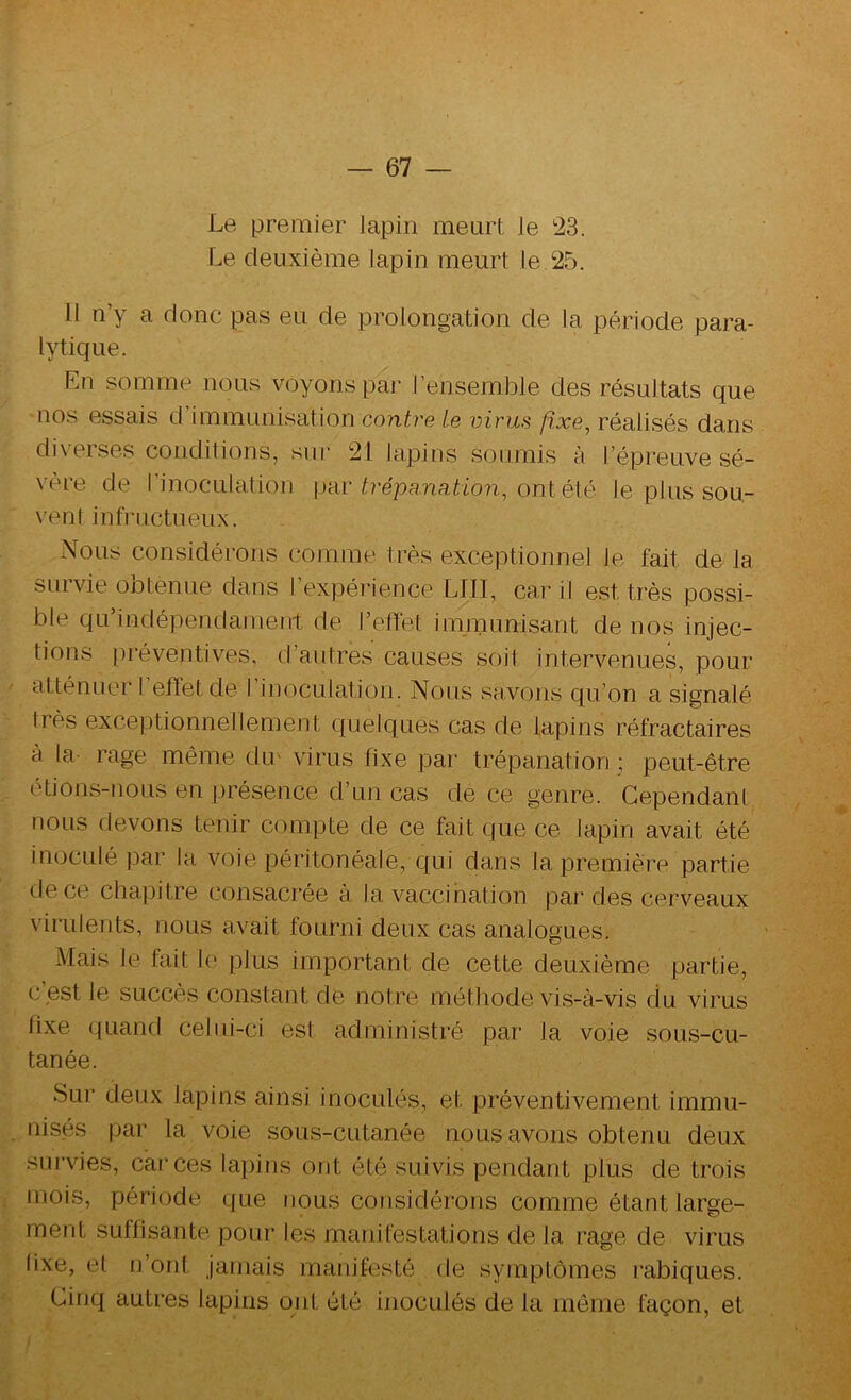 Le premier lapin meurt le 23. Le deuxième lapin meurt le.25. Il n’y a donc pas eu de prolongation de la période para- lytique. En somme nous voyons par l’ensemble des résultats que nos essais d immunisation contre le virus fixe, réalisés dans diverses conditions, sur 21 lapins soumis à l’épreuve sé- vère de l’inoculation \.rdr trépa.na.tion, onté\é le plus sou- vent infructueux. Nous considérons comme très exceptionnel le fait de la survie obtenue dans l’expérience LUI, car il est très possi- ble qu’indépendament de l’effet immunisant de nos injec- tions préventives, d’autres causes soit intervenues, pour atténuer I efïetde I inoculation. Nous savons qu’on a signalé très exceptionnellement quelques cas de lapins réfractaires à la- rage même du' virus fixe par trépanation ; peut-être étions-nous en présence d’un cas de ce genre. Cependant nous devons tenir compte de ce fait que ce lapin avait été inoculé ]Dar la voie péritonéale, qui dans la première partie de ce chapitre consacrée à la vaccination par des cerveaux virulents, nous avait fourni deux cas analogues. Mais le fait l(> plus important de cette deuxième partie, c’est le succès constant de notre méthode vis-à-vis du virus fixe quand celui-ci est administré par la voie sous-cu- tanée. Sur deux lapins ainsi inoculés, et préventivement immu- nisés par la voie sous-cutanée nous avons obtenu deux survies, car ces lapins ont été suivis pendant plus de trois mois, période que nous considérons comme étant large- ment suffisante pour les manifestations de la rage de virus lixe, et i]’ont Jamais manifesté de symptômes rabiques. Cinq autres lapins oiit été inoculés de la meme façon, et