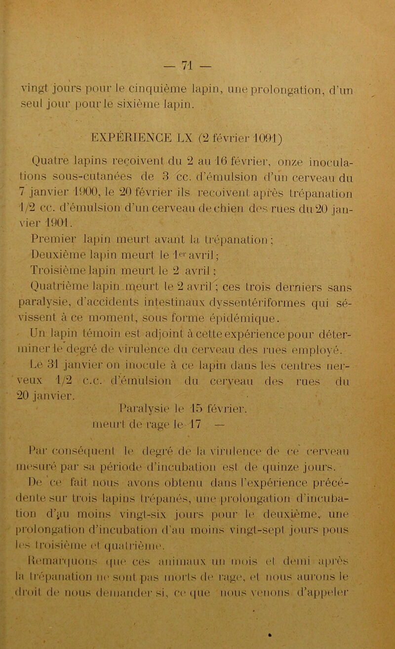 \ vingt jours pour le cinquième lapin, une prolongation, d’un seul Jour |)Ourle sixième lainn. EXPÉRIENCE LX (2 février 1091) Quatre lapins reçoivent du 2 au 16 février, onze inocula- tions sous-cutanées de 8 cc. d’émulsion d’un cerveau du 7 janvier 1900, le 20 février ils reçoivent api-ès trépanation 1/2 cc. d’émulsion d’un cerveau dechieji des rues du20 jan- \’ier 1901. Premier lapin meurt avant la trépanation ; Deuxième lapin meurt le l^^*'avril; Troisième lapin meurt le 2 avril ; Quatrième lapin ineurt le 2 avril ; ces trois derniers sans paralysie, d’accidents intestinaux dyssentériformes qui sé- vissent à ce moment, sous forme éi3idémique. Un lapin témoin est adjoint à cette expérience pour déter- miner le degré de virulence du cerveau des ]‘ues employé. Le 31 janvier on inocule à ce lapin dans les centres ner- veux 1/2 c.c. d’émulsion du cerveau des rues du 20 janvier. Paralysie le 15 févriei'. meurt de rage le 17 — Par ('(jiiséciuent U* degré de lu, vii'iilence de ce cerveau mesuré par sa période d’incubation est de quinze jours. De ce fait nous avons obtenu dans l’expérience pi'écé- dentesur trois lapins Irépaués, une prolongation d’incuba- tion d’jui moins vingt-six joui's pour le deuxième, une l)rolongation d’incubation d’au moins viugt-sepl joiu's pous l('s ti’oisièiiU' (1 qualrième. Iîcmai‘(pi()iis (|ii(‘ ces animaux un mois H demi après la I|•épallation iK'sont pas morls d(' i‘ag(', d nous aui'oiis le dmil d(‘ nous (lemand('i‘si, ce (pie nous venons d’appdc.'r