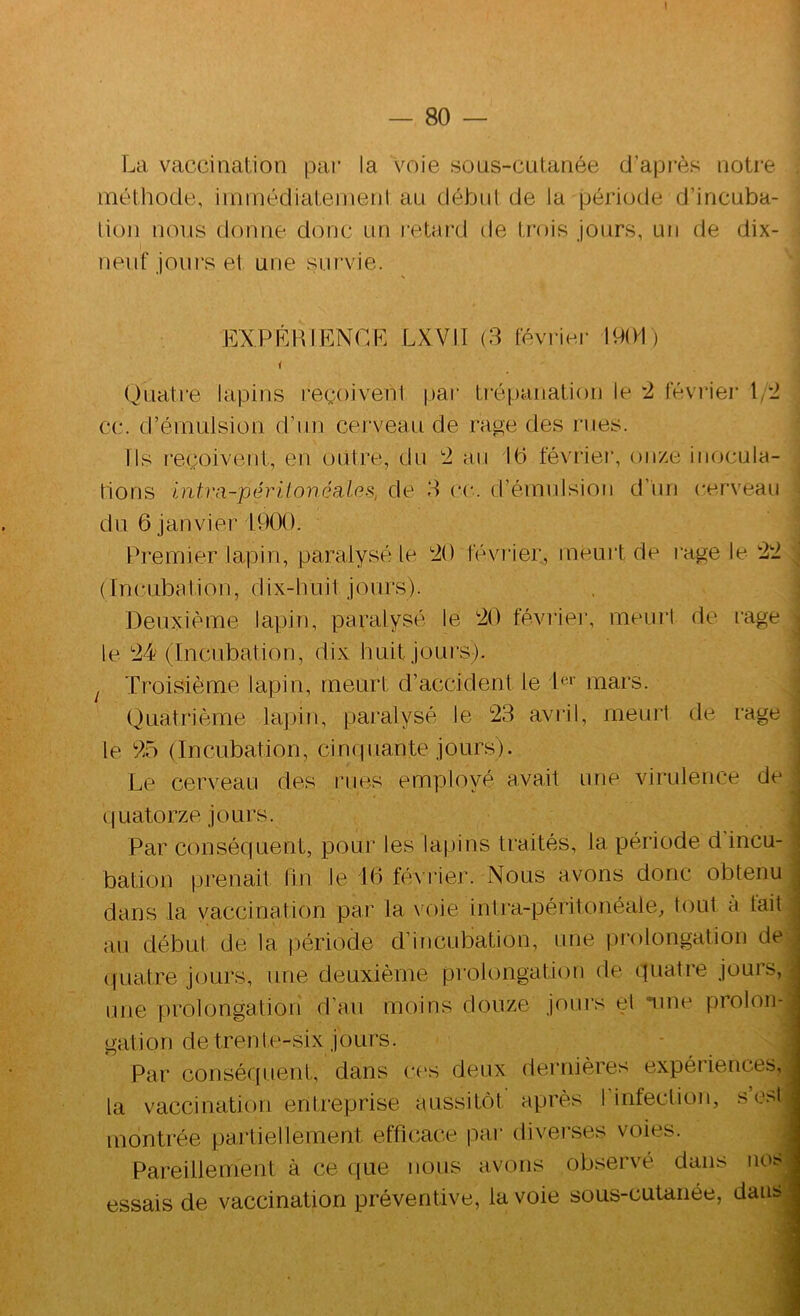 \ La vaccination pai‘ la voie sous-cutanée d’api’ès notre méthode, iinmédiatemenl au début de la période d’incuba- tion nous donne donc un retard de trois jours, un de dix- neuf joiu's et une survie. EXPERIENCE LXVII (3 février 1901) Quatre lapins reçoivent par ti'épanation le '2, févi'ier \/2 cc. d’émulsion d’un cerveau de rage des rues. Ils reçoivent, en outre, du 2 au 10 février, onze inocula- tions Intva-périioncaLes, de 3 ce. d’émnlsion d’un cerveau du 6 Janvier 1900. Premier lapin, paralysé le 20 féviier, meui’t de rage le 22 (Incubation, dix-huit jours). Deuxième lapin, paralysé le 20 féviie]', meui‘1 de rage , le 24 (Incubation, dix huit jours). J Troisième lapin, meurt d’accident le b-*’ mars. Quatrième laj)iïi, paralysé le 23 avril, meurt de rage le 25 (Incubation, cinquante jours). j Le cerveau des rues employé avait une virulence de t quatorze jours. Par conséquent, pour les lapins traités, la période d incu- bation prenait fin le iO fé\ rier. Nous avons donc obtenu ■ dans la vaccination par la voie intra-péritonéale, tout à tait j an début de la période d’incubation, une prolongation de . (|uatre jours, une deuxième prolongation de quatre jours, ^ une prolongation d’an moins douze jours el nine prolon- gation de tren t e-six j ours. Par conséc[uent, dans c('s deux dernières expéiiences, la vaccination entreprise aussitôt après I infection, se>t montrée partiellement efficace par diveises voies. Pareillement à ce que nous avons observé dans nos essais de vaccination préventive, la voie sous-cutanée, dans