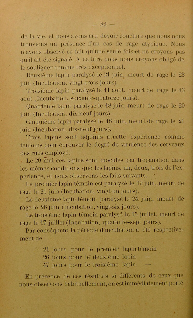 (le kl vie, et nous a\ oris cru devoir coiiclui’e (|ue nous nous trouvions un présence d’un cas de rag(‘ atypique. Nous n’avons observé ce fait ({u’uiie seule fois'ct ne croyons jias ; qu’il ait été signalé. A ce titre nous nous croyons obligé de le souligner comme très exceptionnel. Deuxième lapin paralysé le 21 juin, meurt de rage le 23 juin (Incubation, vingt-trois jours). Troisième lapin paralysé le 11 août, meurt de rage le 13 août (^Incubation, soixante-quatorze jours). Quatrième lapin paralysé le 18 juin, meurt de rage le 20 juin (Incubation, dix-neuf jours). Cinquième lapin paralysé le 18 juin, meurt de rage le 21 juin (Incubation, dix-neuf jours). Trois lapins sont adjoints à.cette expérience comme témoins pour éprouver le degré de virulence des cerveaux des rues employé. / Le 29 mai ces lapins sont inoculés par trépanation dans les mêmes conditions que les lapins, un, deux, trois de l’ex- 1 périence, et nous observons les faits suivants. ' ■ Le premier lapin témoin est paralysé le 19 juin, meurt de ; rage le 21 juin (Incubation, vingt-un jours). \ Le deuxième lapin témoin paralysé le 24 juin, meurt de ; rage le 26 juin (Incubation, vingt-six jours). Le troisième lapin témoin paralysé le 15 juillet, meurt de rage le 17 juillet (Incubation, quarante-sept jours). i Par conséquent la période d’incubation a été respective- ] ment de J 21 jours pour-le premier lapin témoin I 26 jours pour le deuxième lapin — I 47 jours pour le troisième lapin — 1 En présence de ces résultats si différents de ceux que , <1 nous observons habituellement, on est immédiatement porté ,\I