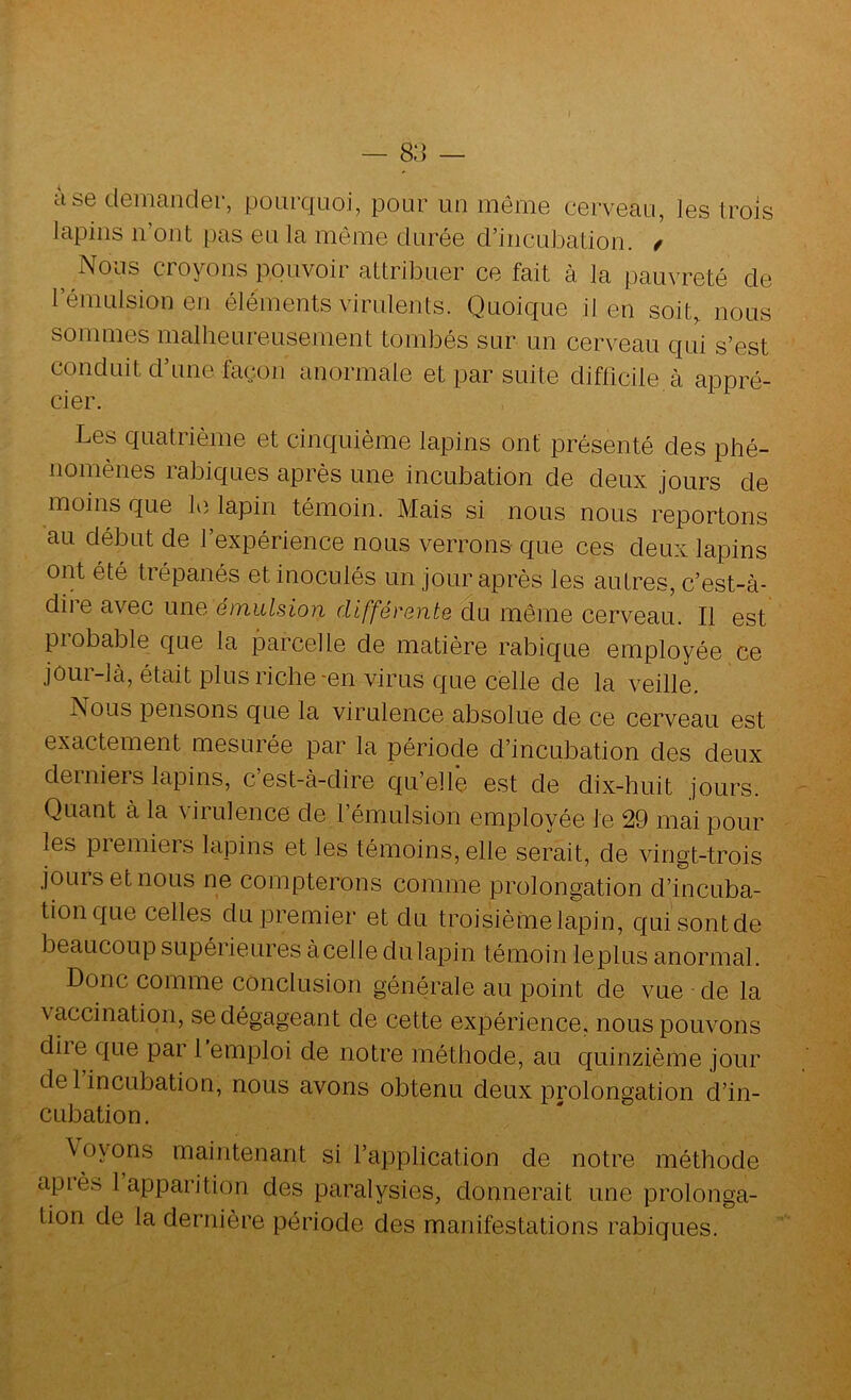 — 8:] — a se demander, ponrquoi, pour un même cerveau, les trois lapins n’ont pas eu la môme durée d’incubation. / ^ Nous croyons pouvoir attribuer ce fait à la pauvreté de l’émulsion en éléments virulents. Quoique il en soit, nous sommes malheureusement tombés sur un cerveau qui s’est conduit d’une façon anormale et par suite difficile à appré- cier. Les quatrième et cinquième lapins ont présenté des phé- nomènes rabiques après une incubation de deux jours de moins que le lapin témoin. Mais si nous nous reportons au début de l’expérience nous verrons- que ces deux lapins ont été trépanés et inoculés un jour après les autres, c’est-à- dii e avec une émulsion différente du même cerveau. Il est piobable que la parcelle de matière rabique employée ce jôur-là, était plus riche-en virus que celle de la veille. Nous pensons que la virulence absolue de ce cerveau est exactement mesurée par la période d’incubation des deux derniers lapins, c est-à-dire qu’elle est de dix-huit jours. Quant à la virulence de l’émulsion employée le 29 mai pour les premiers lapins et les témoins, elle serait, de vingt-trois jours et nous ne compterons comme prolongation d’incuba- tion que celles du premier et du troisième lapin, quisontde beaucoup supérieures àcelle dulapin témoin leplus anormal. Donc comme conclusion générale au point de vue de la vaccination, se dégageant de cette expérience, nous pouvons diie que par 1 emploi de notre méthode, au quinzième jour de 1 incubation, nous avons obtenu deux prolongation d’in- cubation. \oyons maintenant si l’application de notre méthode cipiès 1 apparition des paralysies, donnerait une prolonga- tion de la dernière période des manifestations rabiques.