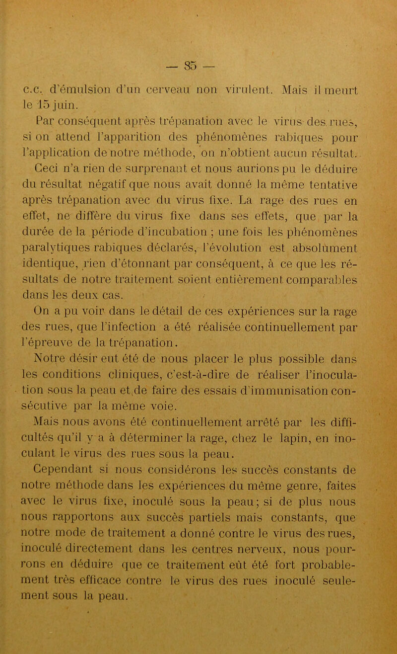 c.c, d’émulsion d’un cerveau non Aurulent. Mais il meurt le 15 juin. Par conséquent après trépanation avec le virus des, rues, si on attend l’apparition des phénomènes ralDiques pour l’application de notre méthode, on n’obtient aucun résultat. Ceci n’a rien de surprenant et nous aurions pu le déduire du résultat négatif que nous avait donné la même tentative après trépanation avec du virus fixe. La rage des rues en effet, ne diffère du virus fixe dans ses effets, que par la durée de la période d’incubation ; une fois les phénomènes paralytiques rabiques déclarés, l’évolution est absolument identique, rien d’étonnant par conséquent, à ce que les ré- sultats de notre traitement soient entièrement comparaliles dans les deux cas. On a pu voir dans le détail de ces expériences sur la rage des rues, que l’infection a été réalisée continuellement par l’épreuve de la trépanation. Notre désir eut été de nous placer le plus possible dans les conditions cliniques, c’est-à-dire de réaliser l’inocula- tion sous la peau etide faire des essais d’immunisation con- sécutive par la même voie. . J Mais nous avons été continuellement arrêté par les diffi- cultés qu’il y a à déterminer la rage, chez le lapin, en ino- y culant le virus des rues sous la peau. Cependant si nous considérons les succès constants de notre méthode dans les expériences du même genre, faites . ' y avec le virus fixe, inoculé sous la peau; si de plus nous nous rapportons aux succès partiels mais constants, que ÿ notre mode de traitement a donné contre le virus des rues, ‘ ^ inoculé directement dans les centres nerveux, nous pour- rons en déduire que ce traitement eût été fort probable-  ; ment très efficace contre le virus des rues inoculé seule- ; ment sous la peau.