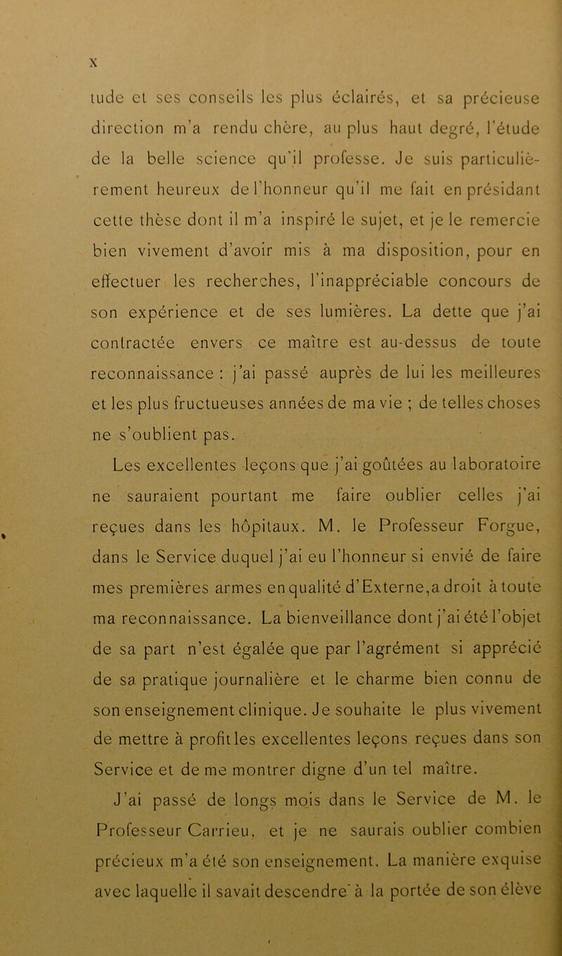 X tudc et ses conseils les plus éclairés, et sa précieuse direction m’a rendu chère, au plus haut degré, l’étude de la belle science qu'il professe. Je suis particuliè- rement heureux de l’honneur qu’il me fait en présidant cette thèse dont il m’a inspiré le sujet, et je le remercie bien vivement d’avoir mis à ma disposition, pour en effectuer les recherches, l’inappréciable concours de son expérience et de ses lumières. La dette que j’ai contractée envers ce maître est au-dessus de toute reconnaissance: j’ai passé auprès de lui les meilleures et les plus fructueuses années de ma vie ; de telles choses ne s’oublient pas. Les excellentes leçons que. j’ai goûtées au laboratoire ne sauraient pourtant me faire oublier celles j’ai reçues dans les hôpitaux. M. le Professeur Forgue, dans le Service duquel j’ai eu l’honneur si envié de faire mes premières armes en qualité d’Externe,a droit à toute ma reconnaissance. La bienveillance dont j’ai été l’objet de sa part n’est égalée que par l’agrément si apprécié de sa pratique journalière et le charme bien connu de son enseignement clinique. Je souhaite le plus vivement de mettre à profit les excellentes leçons reçues dans son Service et de me montrer digne d’un tel maître. J’ai passé de longs mois dans le Service de M. le Professeur Carrieu, et je ne saurais oublier combien précieux m’a été son enseignement. La manière exquise avec laquelle il savait descendre’ à la portée de son élève