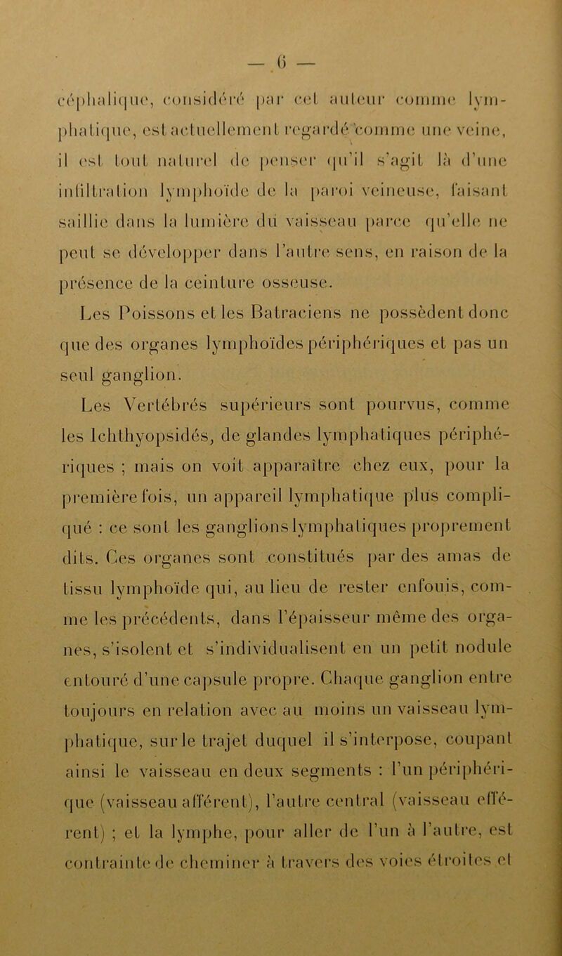 céphalique, considéré par col au leur comme lym- phatique, est actuellement regardé'tomme une veine, il est tout naturel de penser qu’il s’agit là d’une inliltration lymphoïde de la paroi veineuse, faisant saillie dans la lumière du vaisseau parce qu’elle ne peut se développer dans l’autre sens, en raison de la présence de la ceinture osseuse. Les Poissons et les Batraciens ne possèdent donc que des organes lymphoïdes périphériques et pas un seul ganglion. Les Vertébrés supérieurs sont pourvus, comme les lchthyopsidés, de glandes lymphatiques périphé- riques ; mais on voit apparaître chez eux, pour la première fois, un appareil lymphatique plus compli- qué : ce sont les ganglions lymphatiques proprement dits. Ces organes sont constitués par des amas de tissu lymphoïde qui, au lieu de rester enfouis, com- me les précédents, dans l’épaisseur même des orga- nes, s’isolent et s’individualisent en un petit nodule entouré d’une capsule propre. Chaque ganglion entre toujours en relation avec au moins un vaisseau lym- phatique, surle trajet duquel il s’interpose, coupant ainsi le vaisseau en deux segments : l’un périphéri- que (vaisseau afférent), l’autre central (vaisseau eflé- rent) ; et la lymphe, pour aller de l’un à l’autre, est contrainte de cheminer h travers des voies étroites et