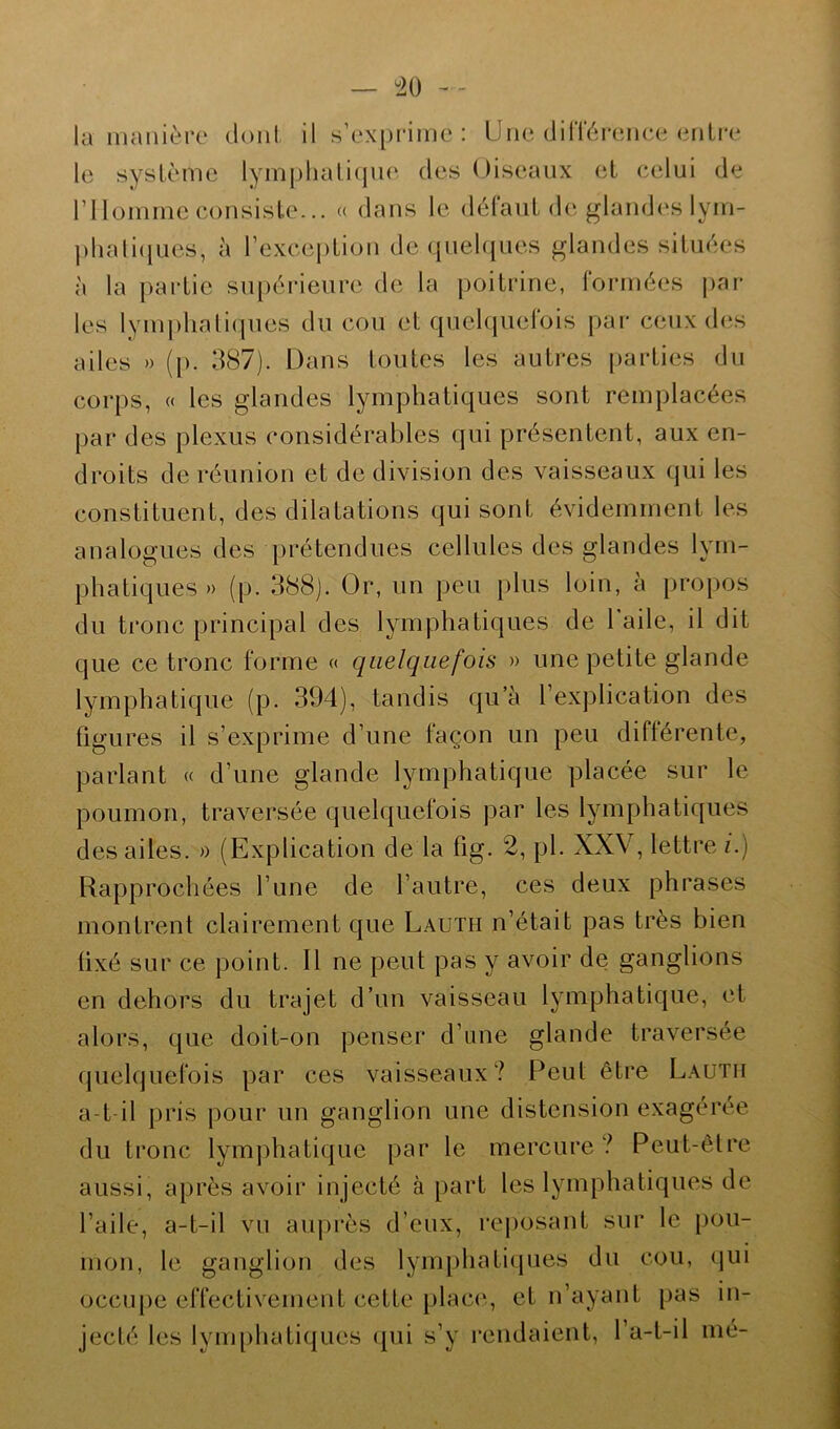 la manière dont, il s’exprime: Une différence entre le système Lymphatique des Oiseaux et celui de l’Homme consiste... « dans le défaut de glandes lym- phatiques, à l’exception de quelques glandes situées à la partie supérieure de la poitrine, formées par- les lymphatiques du cou et quelquefois par ceux des ailes » (p. 387). Dans toutes les autres parties du corps, « les glandes lymphatiques sont remplacées par des plexus considérables qui présentent, aux en- droits de réunion et de division des vaisseaux qui les constituent, des dilatations qui sont évidemment les analogues des prétendues cellules des glandes lym- phatiques » (p. 388). Or, un peu plus loin, à propos du tronc principal des lymphatiques de 1 aile, il dit que ce tronc forme « quelquefois » une petite glande lymphatique (p. 394), tandis qu’à l’explication des figures il s’exprime d’une façon un peu différente, parlant « d’une glande lymphatique placée sur le poumon, traversée quelquefois par les lymphatiques des ailes. » (Explication de la fig. 2, pl. XXV, lettre i.) Rapprochées l’une de l’autre, ces deux phrases montrent clairement que Lauth n’était pas très bien fixé sur ce point. Il ne peut pas y avoir de ganglions en dehors du trajet d’un vaisseau lymphatique, et alors, que doit-on penser d’une glande traversée quelquefois par ces vaisseaux? Peut être Lauth a-t-il pris pour un ganglion une distension exagérée du tronc lymphatique par le mercure? Peut-être aussi, après avoir injecté à part les lymphatiques de l’aile, a-t-il vu auprès d’eux, reposant sur le pou- mon, le ganglion des lymphatiques du cou, qui occupe effectivement cette place, et n’ayant pas in- jecté les lymphatiques qui s’y rendaient, l’a-t-il mé-