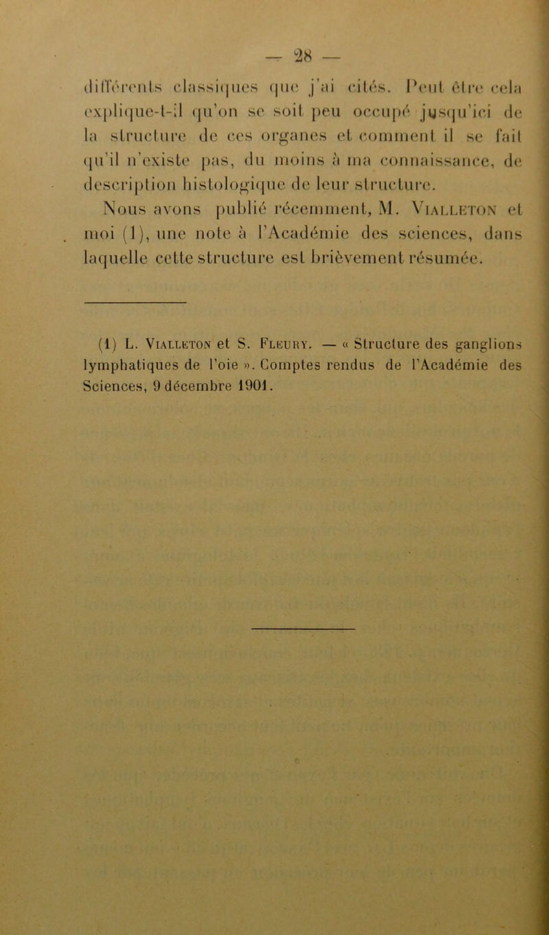 — °28 — différents classiques que j’ai cités. Peut être cela explique-t-il qu’on se soit peu occupé jusqu’ici de la structure de ces organes et comment il se fait qu’il n’existe pas, du moins à ma connaissance, de; description histologique de leur structure. Nous avons publié récemment, M. Vialleton et moi (1), une note à l’Académie des sciences, dans laquelle cette structure est brièvement résumée. (1) L. Vialleton et S. Fleury. — « Structure des ganglions lymphatiques de l’oie ». Comptes rendus de l’Académie des