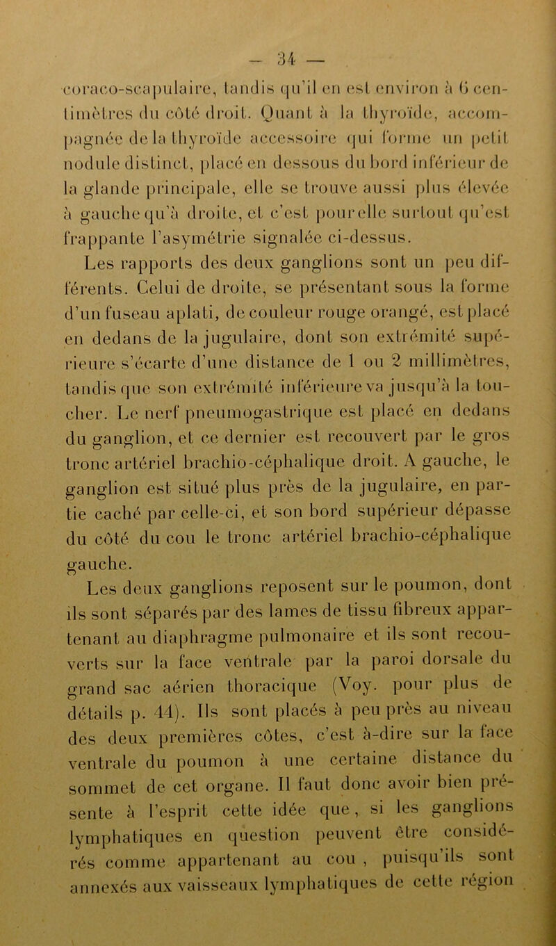 coraco-scapulaire, tandis qu’il cri est environ à (j cen- liinèlres du côté droit. Quanta la thyroïde, accom- pagnée de la thyroïde accessoire qui forme un petit nodule distinct, placé en dessous du bord inférieur de la glande principale, elle se trouve aussi plus élevée à gauche qu’à droite, et c’est pourelle surtout qu’est frappante l’asymétrie signalée ci-dessus. Les rapports des deux ganglions sont un peu dif- férents. Celui de droite, se présentant sous la forme d’un fuseau aplati, de couleur rouge orangé, est placé en dedans de la jugulaire, dont son extrémité supé- rieure s’écarte d’une distance de 1 ou 2 millimètres, tandis que son extrémité inférieure va jusqu’à la Ion- cher. Le nerf pneumogastrique est placé en dedans du ganglion, et ce dernier est recouvert par le gros tronc artériel brachio-céphalique droit. A gauche, le ganglion est situé plus près de la jugulaire, en par- tie caché par celle-ci, et son bord supérieur dépasse du côté du cou le tronc artériel brachio-céphalique gauche. Les deux ganglions reposent sur le poumon, dont ils sont séparés par des lames de tissu fibreux appar- tenant au diaphragme pulmonaire et ils sont recou- verts sur la face ventrale par la paroi dorsale du grand sac aérien thoracique (Voy. pour plus de détails p. 44). Ils sont placés à peu près au niveau des deux premières côtes, c’est à-dire sur la lace ventrale du poumon à une certaine distance du sommet de cet organe. Il faut donc avoir bien pré- sente à l’esprit cette idée que, si les ganglions lymphatiques en question peuvent être considé- rés comme appartenant au cou , puisqu ils sont annexés aux vaisseaux lymphatiques de cette légion