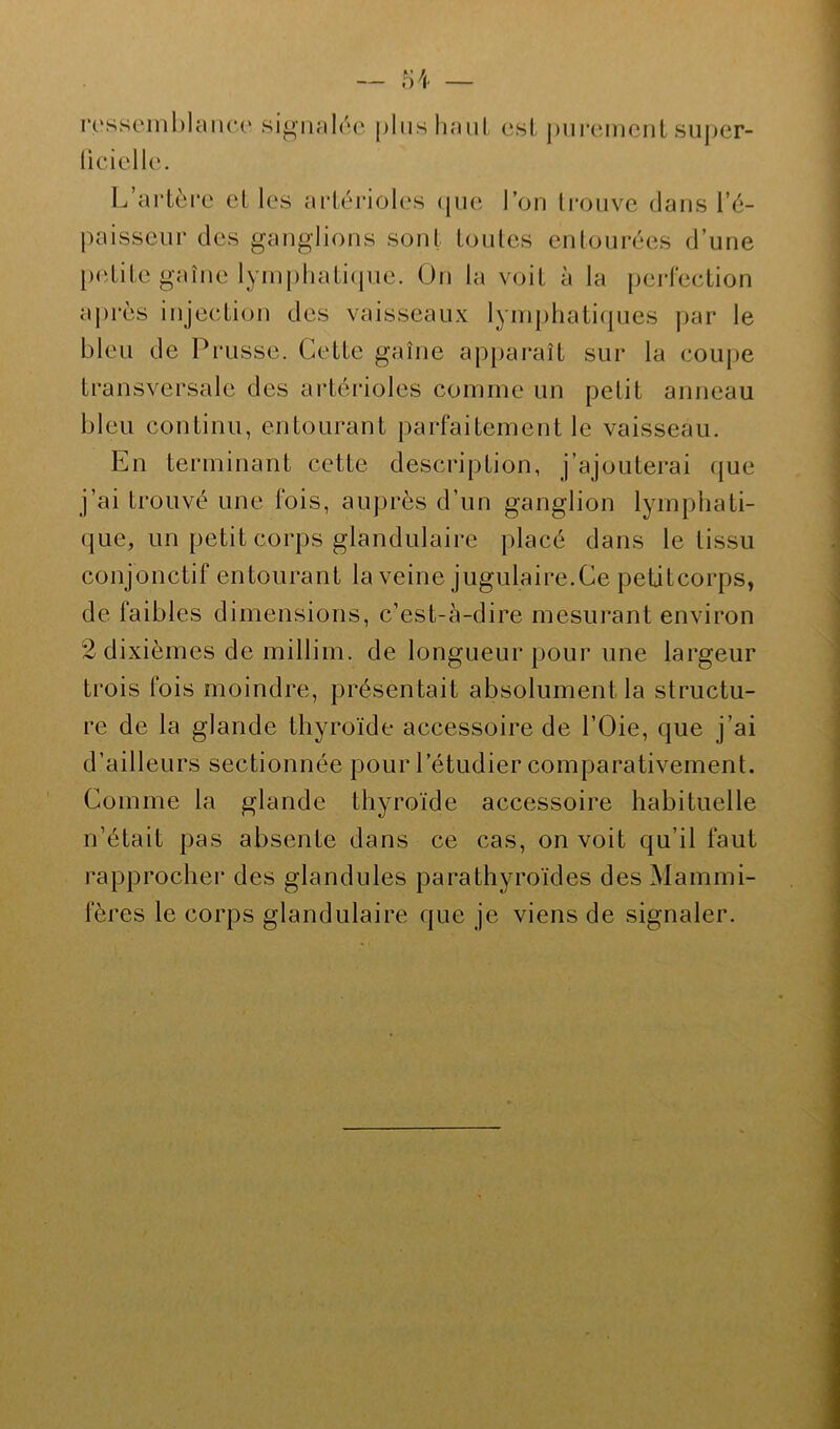 ressemblance signalée plus haut esl purement super- ficielle. 1 artère et les artérioles que l’on trouve dans i’é- paisseur des ganglions sont toutes entourées d’une petite gaînc lymphatique. On la voit à la perfection après injection des vaisseaux lymphatiques par le bleu de Prusse. Cette gaîne apparaît sur la coupe transversale des artérioles comme un petit anneau bleu continu, entourant parfaitement le vaisseau. En terminant cette description, j’ajouterai que j’ai trouvé une fois, auprès d’un ganglion lymphati- que, un petit corps glandulaire placé dans le tissu conjonctif entourant la veine jugulaire.Ce petitcorps, de faibles dimensions, c’est-à-dire mesurant environ 2 dixièmes de millim. de longueur pour une largeur trois fois moindre, présentait absolument la structu- re de la glande thyroïde accessoire de l’Oie, que j’ai d’ailleurs sectionnée pour l’étudier comparativement. Comme la glande thyroïde accessoire habituelle n’était pas absente dans ce cas, on voit qu’il faut rapprocher des glandules parathyroïdes des Mammi- fères le corps glandulaire que je viens de signaler.