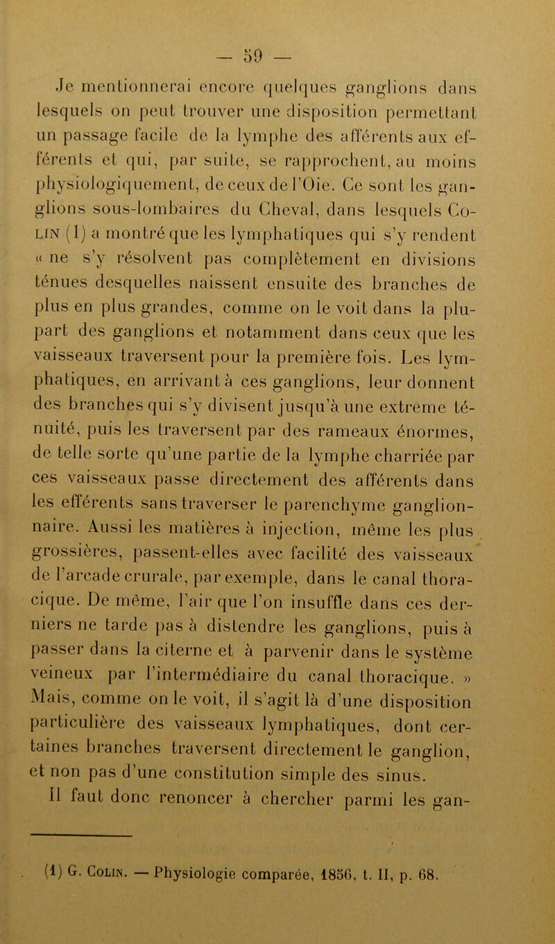 Je mentionnerai encore quelques ganglions dans lesquels on peut trouver une disposition permettant un passage facile de la lymphe des afférents aux ef- férents et qui, par suite, se rapprochent, au moins physiologiquement, de ceux de l’Oie. Ce sont les gan- glions sous-lombaires du Cheval, dans lesquels Co- lin (1) a montré que les lymphatiques qui s’y rendent « ne s’y résolvent pas complètement en divisions ténues desquelles naissent ensuite des branches de plus en plus grandes, comme on le voit dans la plu- part des ganglions et notamment dans ceux que les vaisseaux traversent pour la première fois. Les lym- phatiques, en arrivant à ces ganglions, leur donnent des branches qui s’v divisent jusqu’à une extrême té- nuité, puis les traversent par des rameaux énormes, de telle sorte qu’une partie de la lymphe charriée par ces vaisseaux passe directement des afférents dans les efférents sans traverser le parenchyme ganglion- naire. Aussi les matières à injection, même les plus grossières, passent-elles avec facilité des vaisseaux de l’arcade crurale, par exemple, dans le canal thora- cique. De même, l’air que l’on insuffle dans ces der- niers ne tarde pas à distendre les ganglions, puis à passer dans la citerne et à parvenir dans le système veineux par l’intermédiaire du canal thoracique. » Mais, comme on le voit, il s’agit là d’une disposition particulière des vaisseaux lymphatiques, dont cer- taines branches traversent directement le ganglion, et non pas d’une constitution simple des sinus. 11 faut donc renoncer à chercher parmi les gan- (1) G. Colin. — Physiologie comparée, 1856, t. II, p. 68.