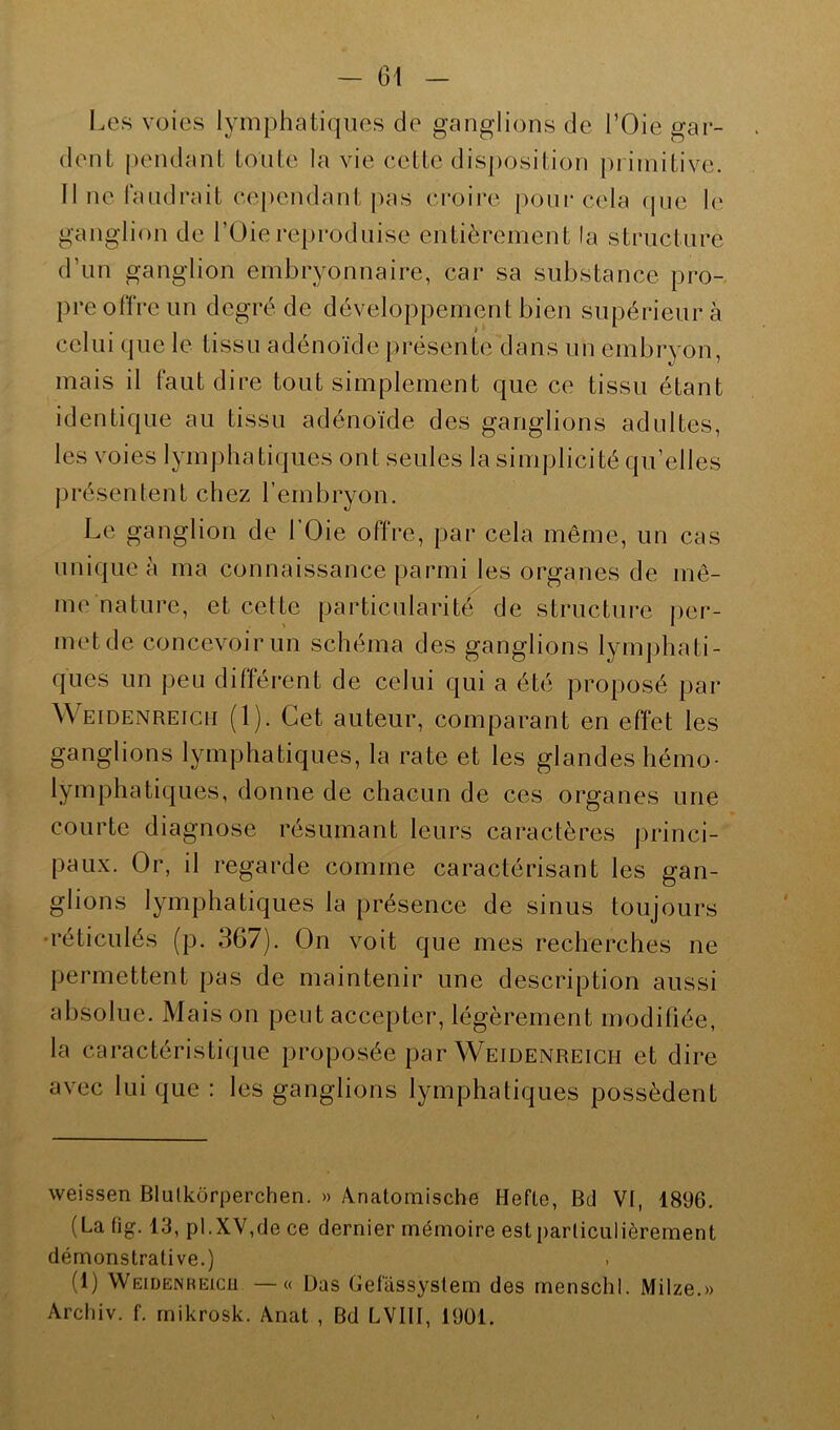 Les voies lymphatiques de ganglions de l’Oie gar- dent pendant toute la vie cette disposition primitive. Il ne faudrait cependant pas croire pour cela que le ganglion de l’Oie reproduise entièrement la structure d’un ganglion embryonnaire, car sa substance pro- pre offre un degré de développement bien supérieur à celui que le tissu adénoïde présente dans un embryon, mais il faut dire tout simplement que ce tissu étant identique au tissu adénoïde des ganglions adultes, les voies lymphatiques ont seules la simplicité qu elles présentent chez l’embryon. Le ganglion de 1 Oie offre, par cela même, un cas unique à ma connaissance parmi les organes de mê- me nature, et cette particularité de structure per- met de concevoir un schéma des ganglions lymphati- ques un peu différent de celui qui a été proposé par Weidenreich (1). Cet auteur, comparant en effet les ganglions lymphatiques, la rate et les glandes hémo- lymphatiques, donne de chacun de ces organes une courte diagnose résumant leurs caractères princi- paux. Or, il regarde comme caractérisant les gan- glions lymphatiques la présence de sinus toujours réticulés (p. 367). On voit que mes recherchés ne permettent pas de maintenir une description aussi absolue. Mais on peut accepter, légèrement modifiée, la caractéristique proposée par Weidenreich et dire avec lui que : les ganglions lymphatiques possèdent weissen Blulkürperchen. » Anatomische Hefle, Bd Vf, 1896. (La fig. 13, pl.XV,de ce dernier mémoire est particulièrement démonstrative.) (1) Weidenreich —« Lias Gefassyslem des menschl. Milze.» Arcliiv. f. mikrosk. Anat , Bd LVIII, 1901.