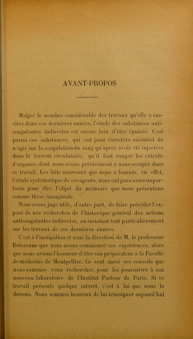 AVANT-PROPOS / Malgré le nombre considérable des travaux qu’elle a sus- cités dans ces dernières années, l’étude des substances anti- coagulantes indirectes est encore loin d’être épuisée. C'est parmi ces substances, qui ont pour caractère essentiel de n’agir sur la coagulation du sang qu’après avoir été injectées dans le torrent circulatoire, qu’il faut ranger les extraits d’organes, dont nous avons précisément à nous occuper dans ce travail. Les faits nouveaux que nous a fournis, en effet, l’étude systématique de ces agents, nous ont paru assez impor- tants pour être l’objet du mémoire que nous présentons comme thèse inaugurale. Nous avons jugé utile, d’autre pa^rt, de faire précéder l’ex- posé de nos recherches de l’historique général des actions anticoagulantes indirectes, en insistant tout particulièrement sur les travaux de ces dernières années. C’est à l’instigation et sous la direction de M. le professeur Delezenne que nous avons commencé ces expériences, alors que nous avions l’honneur d’être son préparateur à la Faculté de médecine de Montpellier. Ce sont aussi ses conseils que nous sommes venu rechercher, pour les poursuivre à son nouveau laboratoire de l’Institut Pasteur de Paris. Si ce travail présente quelque intérêt, c’est à lui que nous le devons. Nous sommes heureux de lui témoigner aujourd’hui