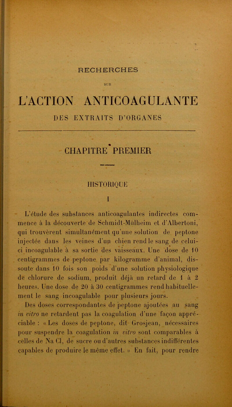 RECHERCHES SUR L’ACTION ANTICOAGULANTE DES EXTRAITS D’ORGANES CHAPITRE* PREMIER HISTORIQUE I L’étude des substances anticoagulantes indirectes com- mence à la découverte de Schmidt-Midheim et d’Albertoni, qui trouvèrent simultanément qu’une solution de peptone injectée dans les veines d’un chien rend le sang de celui- » ci incoagulable à sa sortie des vaisseaux. Une dose de 10 centigrammes de peptone par kilogramme d’animal, dis- soute dans 10 fois son poids d’une solution physiologique de chlorure de sodium, produit déjà un retard de 1 à 2 heures. Une dose de 20 à 30 centigrammes rend habituelle- ment le sang incoagulable pour plusieurs jours. Des doses correspondantes de peptone ajoutées au sang in vitro ne retardent pas la coagulation d’une façon appré- ciable : «Les doses de peptonej dit Grosjean, nécessaires pour suspendre la coagulation in vitro sont comparables à celles de Na Cl, de sucre ou d’autres substances indifférentes capables de produire le même effet. » En fait, pour rendre