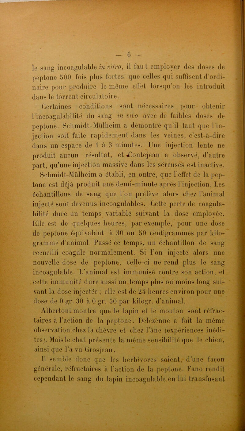 le sang incoagulable in vilro^ il fau t employer des doses de peplone 500 fois plus foides que celles qui suffisent d’oi‘di- naire pour produire le même efiel lorsqu’on les introduit dans le torrent circulatoire. Certaines conditions sont nécessaires pour obtenir l’incoagulabilité du sang in vivo avec de faibles doses de peptone. Schmidt-Müllieim a démontré qu’il laut que l’in- jection soit faite rapidement dans les veines, c’est-à-dire dans un espace de 1 à 3 minutes. Une injection lente ne produit aucun résultat, et JContejean a observé, d’autre part, qu’une injection massive dans les séreuses est inactive. Schmidt-Mülheim a établi, en outre, que l’effet de la pep- tone est déjà produit une demi-minute après l’injection. Les échantillons de sang que l’on prélève alors chez l’animal injecté sont devenus incoagulables. Cette perte de coagula- bilité dure un temps variable suivant la dose employée. Elle est de quelques heures, par exemple, pour une dose de peptone équivalant à 30 ou 50 centigrammes par kilo- gramme d’animal. Passé ce temps, un échantillon de sang recueilli coagule normalement. Si l’on injecte alors une nouvelle dose de peptone, celle-ci ne rend plus le sang incoagulable. L’animal est immunisé contre son action, et cette immunité dure aussi un temps plus ou moins long sui- vant la dose injectée ; elle est de 24 heures environ pour une dose de 0 gr. 30 à 0 gr. 50 par kilogr. d’animal. Albertoni montra que le lapin et le mouton sont réfrac- taires à l’action de la peptone. Delezenne a fait la même observation chez la chèvre et chez l’àne (expériences inédi- tes}. Mais le chat présente la même sensibilité que le chien, ainsi que l’a vu Grosjean. 11 semble donc que les herbivores soient, d’une façon générale, réfractaires à l’action de la peptone. Eano rendit cependant le sang du lapin incoagulable en lui transfusant