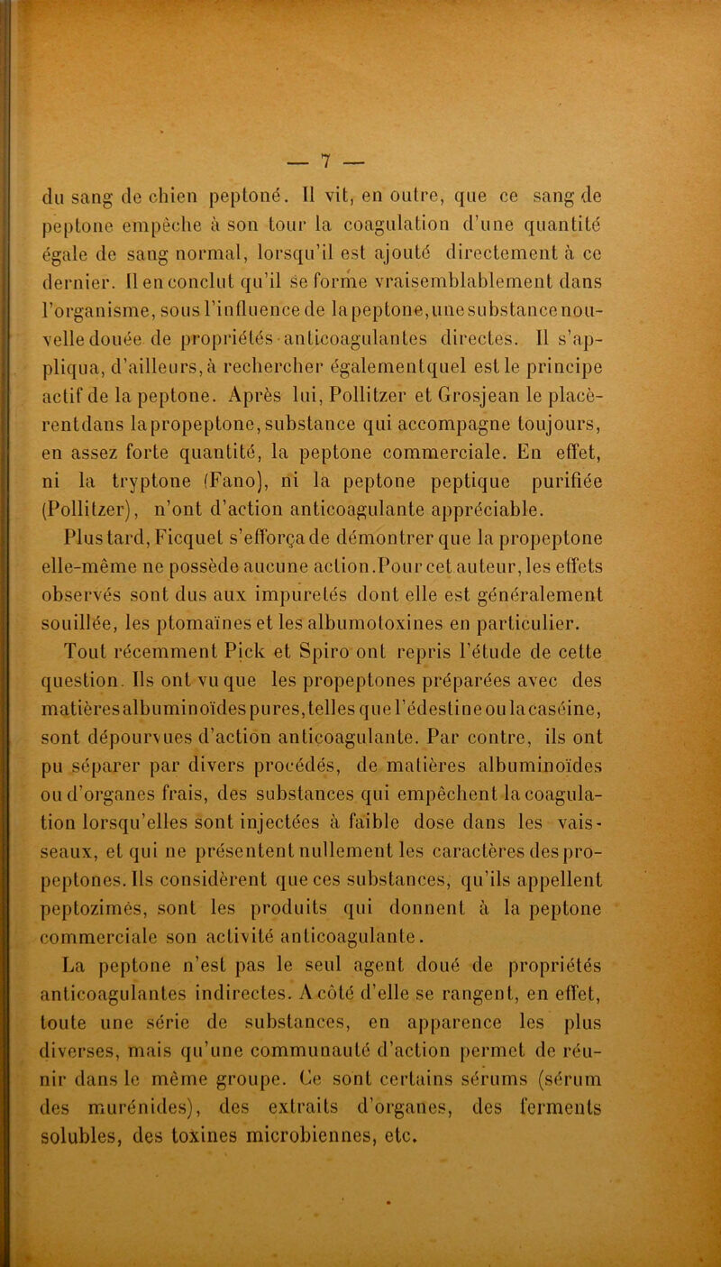 du sang de chien peptoné. Il vit, en outre, que ce sang de peptone empêche à son tour la coagulation d’une quantité égale de sang normal, lorsqu’il est ajouté directement à ce dernier. Il en conclut qu’il se forme vraisemblablement dans l’organisme, sous l’influence de lapeptone,unesubstancenou- velle douée de propriétés• anticoagulantes directes. Il s’ap- pliqua, d’ailleurs, à rechercher égalementquel est le principe actif de la peptone. Après lui, Pollitzer et Grosjean le placè- rentdans lapropeptone, substance qui accompagne toujours, en assez forte quantité, la peptone commerciale. En effet, ni la tryptone (Fano), ni la peptone peptique purifiée (Pollitzer), n’ont d’action anticoagulante appréciable. Plus tard, Ficquet s’efforça de démontrer que la propeptone elle-même ne possède aucune action .Pour cet auteur, les effets observés sont dus aux impuretés dont elle est généralement souillée, les ptomaïnes et les albumotoxines en particulier. Tout récemment Pick et Spiro ont repris l’étude de cette question. Ils ont vu que les propeptones préparées avec des matières albuminoïdes pures, telles que l’édesti ne ou lacaséine, sont dépourvues d’action anticoagulante. Par contre, ils ont pu séparer par divers procédés, de matières albuminoïdes ou d’organes frais, des substances qui empêchent lacoagula- tion lorsqu’elles sont injectées à faible dose dans les vais- seaux, et qui ne présentent nullement les caractères des pro- peptones. Ils considèrent que ces substances, qu’ils appellent peptozimès, sont les produits qui donnent à la peptone commerciale son activité anticoagulante. La peptone n’est pas le seul agent doué de propriétés anticoagulantes indirectes. A côté d’elle se rangent, en effet, toute une série de substances, en apparence les plus diverses, mais qu’une communauté d’action permet de réu- nir dans le même groupe. Ce sont certains sérums (sérum des murénide.s), des extraits d’organes, des ferments solubles, des toxines microbiennes, etc.