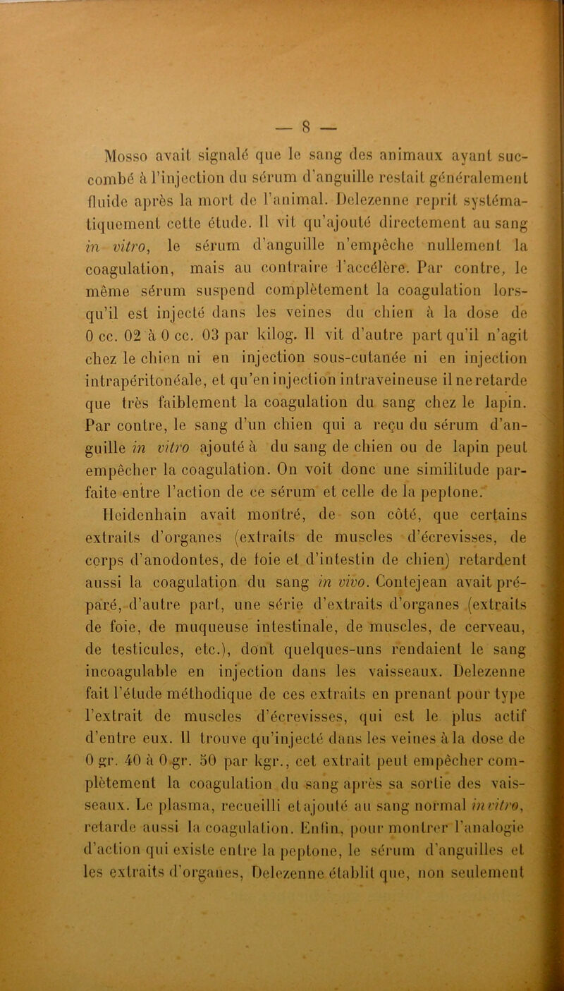 Mosso avait signalé que le sang des animaux ayant suc- combé à l’injection du sérum d’anguille restait généralement fluide après la mort de l’animal. Delezenne reprit systéma- tiquement cette étude. 11 vit qu’ajouté directement au sang in vitro, le sérum d’anguille n’empêche nullement la coagulation, mais au contraire l’accélère. Par contre, le même sérum suspend complètement la coagulation lors- qu’il est injecté dans les veines du chien à la dose de 0 cc. 02 à 0 cc. 03 par kilog. Il vit d’autre part qu’il n’agit chez le chien ni en injection sous-cutanée ni en injection intrapéritonéale, et qu’en injection intraveineuse ilneretarde que très faiblement la coagulation du sang chez le lapin. Par contre, le sang d’un chien qui a reçu du sérum d’an- guille m vitro ajouté à du sang de chien ou de lapin peut empêcher la coagulation. On voit donc une similitude par- faite entre l’action de ce sérum et celle de la peptone. Heidenhain avait montré, de son côté, que certains extraits d’organes (extraits de muscles d’écrevisses, de corps d’anodontes, de loie et d’intestin de chien) retardent aussi la coagulation du sang in vivo. Contejean avait pré- paré, d’autre part, une série d’extraits d’organes (extraits de foie, de muqueuse intestinale, de muscles, de cerveau, de testicules, etc.), dont quelques-uns rendaient le sang incoagulable en injection dans les vaisseaux. Delezenne fait l’étude méthodique de ces extraits en prenant pour type l’extrait de muscles d’écrevisses, qui est le plus actif d’entre eux. 11 trouve qu’injecté dans les veines à la dose de 0 gr. 40 à 0-gr. 50 par kgr., cet extrait peut empêcher com- plètement la coagulation du sang après sa sortie des vais- seaux. Le plasma, recueilli etajoulé au sang normal in vitro, retarde aussi la coagulation. Enlin, pour montrer l’analogie d’action qui existe entre la ()eptone, le sérum d’anguilles et les extraits d’organes, Delezenne établit que, non seulement n