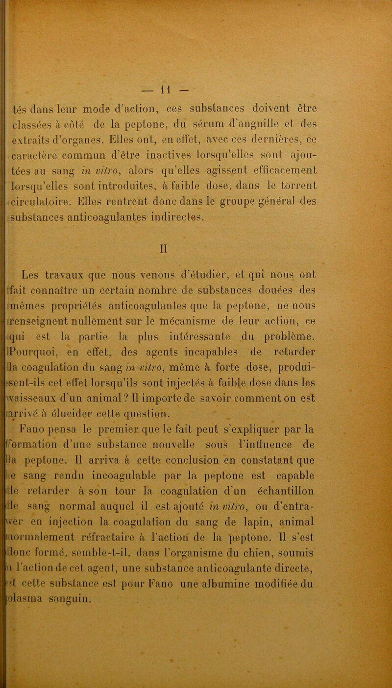 tés dans leur mode d’action, ces substances doivent être classées à côté de la peptone, du sérum d’anguille et des extraits d’organes. Elles ont, eneiïet, avec ces dernières, ce caractère commun d’être inactives lorsqu’elles sont ajou- tées au sang in vitro^ alors qu’elles agissent efficacement lorsqu’elles sont introduites, à faible dose, dans le torrent ■ circulatoire. Elles rentrent donc dans le groupe général des :substances anticoagulantes indirectes. II Les travaux que nous venons d’étudier, et qui nous ont fait connaître un certain nombre de substances douées des imêmes propriétés anticoagulantes que la peptone, ne nous 'renseignent nullement sur le mécanisme de leur action, ce (qui est la partie la plus intéressante du problème. IPoLirquoi, en effet, des agents incapables de retarder lia coagulation du sang m vitro, même à forte dose, produi- .sent-ils cet effet lorsqu’ils sont injectés à faible dose dans les waisseaux d’un animal? Il importe de savoir comment on est (•arrivé à élucider cette question. Fano pensa le premier que le fait peut s’expliquer par la Formation d’une substance nouvelle sous l’influence de lia peptone. 11 arriva à cette conclusion en constatant que fe sang rendu incoagulable par la peptone est capable ide retarder à son tour la coagulation d’un échantillon ille sang normal auquel il est ajouté in vitro, ou d’entra- v^er en injection la coagulation du sang de lapin, animal normalement réfractaire à faction de la peptone. Il s’est donc formé, semble-t-il, dans l’organisme du chien, soumis Il faction de cet agent, une substance anticoagulante directe, •d cette substance est pour Fano une albumine modifiée du olasma sanguin.