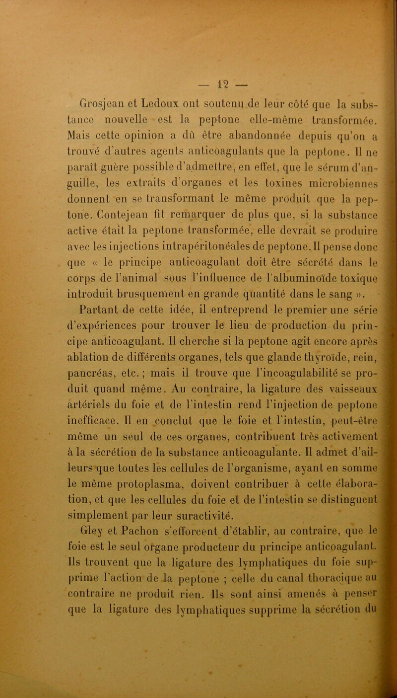 Grosjean el Lecloiix ont soutenu de leur côté que la subs- tance nouvelle est la peptone elle-même transformée. Mais cette opinion a du être abandonnée depuis qu’on a trouvé d’autres agents anticoagulants que la peptone. 11 ne paraît guère possible d’admettre, en effet, que le sérum d’an- guille, les extraits d’organes et les toxines microbiennes donnent en se transformant le même produit que la pep- tone. Contejean fit remarquer de plus que, si la substance active était la peptone transformée, elle devrait se produire avec les injections intrapéritonéales de peptone. 11 pense donc que « le principe anticoagulant doit être sécrété dans le corps de l’animal sous l’influence de l’albuminoïde toxique introduit brusquement en grande quantité dans le sang ». Partant de cette idée, il entreprend le premier une série d’expériences pour trouver le lieu de production du prin- cipe anticoagulant. 11 cherche si la peptone agit encore après ablation de différents organes, tels que glande thyroïde, rein, pancréas, etc. ; mais il trouve que l’incoagulabilité se pro- duit quand même. Au contraire, la ligature des vaisseaux artériels du foie et de l’intestin rend l’injection de peptone inefficace. Il en conclut que le foie et fintestin, peut-être même un seul de ces organes, contribuent très activement à la sécrétion de la substance anticoagulante. Il admet d’ail- leurs que toutes les cellules de l’organisme, ayant en somme le même protoplasma, doivent contribuer à cette élabora- tion, et que les cellules du foie et de l’intestin se distinguent simplement par leur suractivité. Gley et Pachon s’efforcent d’établir, au contraire, que le foie est le seul organe producteur du principe anticoagulant. Ils trouvent que la ligature des lymphatiques du foie sup- prime l’action de la peptone ; celle du canal thoracique au contraire ne produit rien. Ils sont ainsi amenés à penser que la ligature des lymphatiques supprime la sécrétion du