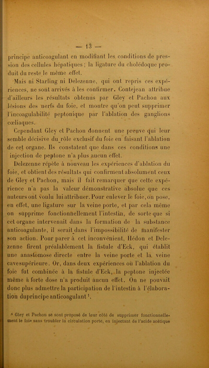 T — lâ — principe anticoagulant en modifiant les conditions de pres- sion des cellules hépatiques; la ligature du cholédoque pro- duit du reste le même eiïet. Mais ni Starling ni Delezenne, qui ont repris ces expé- riences, ne sont arrivés aies confirmer. Contejean attribue d’ailleurs les résultats obtenus par Gley et Pachon aux lésions des nerfs du foie, et montre qu’on peut supprimer l’incoagulahilité peptonique par l’ablation des ganglions cœliaques. Cependant Gley et Pachon donnent une preuve qui leur semble décisive duj’ôle exclusif du foie en faisant l’ablation de cet organe. Ils constatent que dans ces conditions une injection de peptone n’a plus aucun effet. Delezenne répète à nouveau les expériences d’ablation du foie, et obtient des résultats qui confirment absolument ceux de Gley et Pachon, mais il fait remarquer que cette expé- rience n’a pas la valeur démonstrative absolue que ces auteurs ont voulu lui attribuer. Pour enlever le foie, on pose, en effet, une ligature sur la veine porte, et par cela même on supprime fonctionnellement l’intestin, de sorte que si cet organe intervenait dans la formation de la substance anticoagulante, il serait_dans l’impossibilité de manifester son action. Pour parer à cet inconvénient, Hédon et Dele- zenne firent préalablement la fistule d’Eck, qui établit une anastomose directe entre la veine porte et la veine cavesLipérieure. Or, dans deux expériences où l’ablation du foie fut combinée à la fistule d’Eck, la peptone injectée même à forte dose n’a produit aucun effet. On ne pouvait donc plus admettre la participation de l’intestin à l’élabora- tion duprincipe anticoagulant f * Gley et Pachon se sont proposé de leur côté de supprimer fonctionnelle- ment le foie sans troubler la circulation porte, en injectant de l’acide acétique ü.