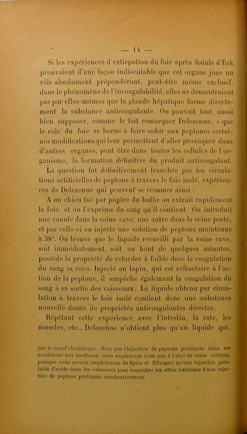 Si les expériences d’exUrpaLion du foie après fistule d’Eck prouvaient d’une façon indiscutable que cet organe joue un rôle absolument prépondérant, peut-être même exclusif, dans le phénomène de l’incoagulabilité, elles ne démontraient pas par elles-mêmes que la glande hépatique forme directe- ment la substance anticoagulante. On pouvait tout aussi bien supposer, comme le fait remarquer Delezenne, « que le rôle du foie se borne à faire subir aux peptones certai- nes modifications qui leur permettent d’aller provoquer dans d’autres organes, peut être dans toutes les cellules de l’or- ganisme, la formation définitive du produit anticoagulant. La question fut définitivement tranchée par les circula- tions artificielles de peptone à travers le foie isolé, expérien- ces de Delezenne qui peuvent se résumer ainsi : A un chien tué par piqûre du bulbe on extrait rapidement le foie, et on l’exprime du sang qu’il contient. On introduit une canule dans la veine cave, une autre dans la veine porte, et par celle-ci on injecte une solution de peptone maintenue à 38”. On trouve que le liquide recueilli par la veine cave, soit immédiateriient, soit au bout de quelques minutes, possède la propriété de retarder à faible dose la coagulation du sang in vitro. Injecté au lapin, qui est réfractaire à l’ac- tion de la peptone, il empêche également la coagulation du sang à sa sortie des vaisseaux. Le liquide obtenu par circu- lation à travers le foie isolé contient donc une substance nouvelle douée de propriétés anticoagulantes directes. Répétant cette expérience avec l’intestin, la rate, les muscles, etc., Delezenne n’obtient plus qu’un liquide qui, par le canal cholédoque. Bien que l’injection de peptone pratiquée dans ces conditions soit inelïicace, cette expérience n’est pas à l’abri de toute critique, puisque nous savons (expériences de Spiro et Ellinger) qu’une injection préa- lable d’acide dans les vaisseaux peut empêcher les effets habituels d’une injec- tion de peptone pratiquée consécutivement.