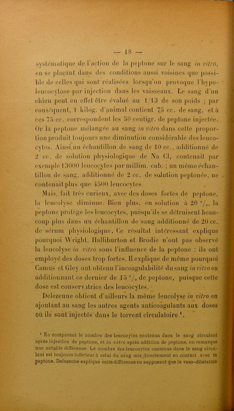 sysléinaLique de l’adion de la peploiie sur le sang m vilro, en se plaçant dans des conditions aussi voisines que possi- ble de celles qui sont'réalisées lorsqu’on provoque l’iiypo- leucocytose par injection dans les vaisseaux. Le sang d’un chien peut en effet être évalué au 1/13 de son poids ; par conséquent, 1 kilog. d’animal contient 75 cc. de sang, et à ces 75 cc. correspondent les 50 centigr. de peplone injectée. Or la peptone mélangée au sang in vitro dans cette propor- tion produit toujours une diminution considérable des leuco- cytes. Ainsi.un échantillon de sang de 10 cc., additionné de 2 cc. de solution physiologique de Na Cl, contenait par exemple 13000 leucocytes parmillim. cub. ; un même échan- tillon de sang, additionné de 2 cc. de solution peptonée, ne contenait plus que 4500 leucocytes. Mais, fait très curieux, avec des doses fortes de peptone, la leucolyse diminue. Bien plus, en solution à 20 °/o, la peptone protège les leucocytes, puisqu’ils se détruisent beau- coup plus dans un échantillon de sang additionné de 20 cc. de sérum physiologique. Ce résultat intéressant explique pourquoi Wright, Halliburton et Brodie n’ont pas observé la leucolyse in vitro sous l’influence de la peptone : ils ont employé des doses trop fortes. Il explique de même pourquoi Camus et Gley ont obtenu l’incoagulabilité du sang in vitro Qn additionnant ce dernier de 15 °/o de peptone, puisque cette dose est conservatrice des leucocytes. • Delezenne obtient d’ailleurs la même leucolyse in vitro en ajoutant au sang les autres agents anticoagulants aux doses où ils sont injectés dans le torrent circulatoire ^ En ûômpafant le nombre des leucocyles ôônteùüs dans le sang cifculanl après injection de peptone, et in vitro après addition de peptone, on remarque une notable dilTérence. Le nombre des leucocytes contenus dans le sang circu- lant est toujours inférieur à celui du sang mis directement en contact avec la peptone. Delezenne e.xplique cette différence en supposant que la vaso-dilatatiou