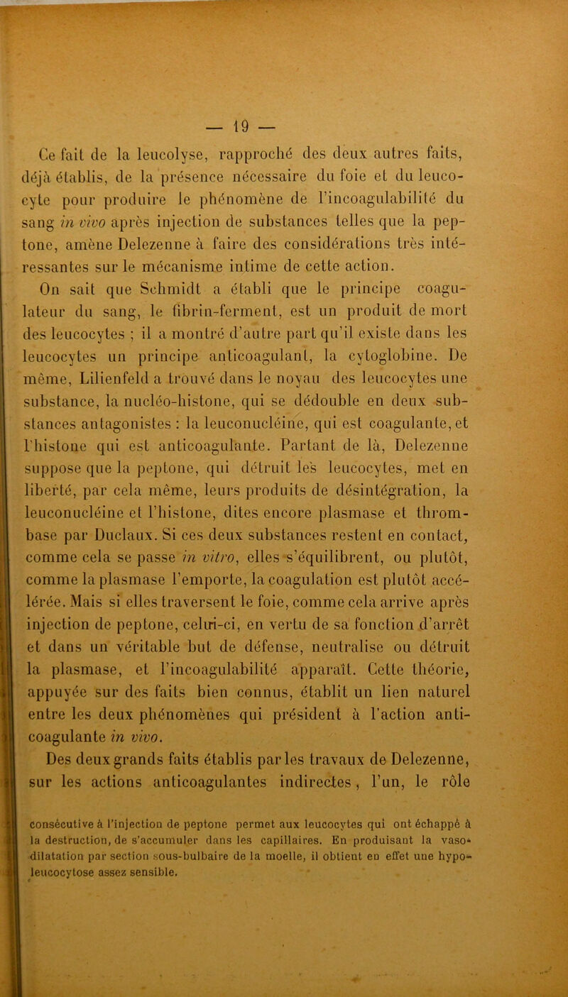 Ce fait de la leucolyse, rapproché des deux autres faits, déjà établis, de la présence nécessaire du foie et du leuco- cyte pour produire le phénomène de rincoagulabililé du sang in vivo après injection de substances telles que la pep- tone, amène Delezenne à faire des considérations très inté- ressantes sur le mécanisme intime de cette action. On sait que Schmidt a établi que le principe coagu- lateur du sang, le fibrin-ferment, est un produit de mort des leucocytes ; il a montré d’antre part qu’il existe dans les leucocytes un principe anticoagulant, la cytoglobine. De même, Lilienfeld a trouvé dans le noyau des leucocytes une substance, la nucléo-histone, qui se dédouble en deux sub- stances antagonistes : la leuconucléine, qui est coagulante, et riiistone qui est anticoagulante. Partant de là, Delezenne suppose que la peptone, qui détruit les leucocytes, met en liberté, par cela même, leurs produits de désintégration, la leuconucléine et l’histone, dites encore plasmase et throm- base par Duclaux. Si ces deux substances restent en contact, comme cela se passe in vitro, elles s’équilibrent, ou plutôt, comme la plasmase l’emporte, la coagulation est plutôt accé- lérée. Mais si elles traversent le foie, comme cela arrive après injection de peptone, celui-ci, en vertu de sa fonction d’arrêt et dans un véritable but de défense, neutralise ou détruit la plasmase, et l’incoagulabilité apparaît. Cette théorie, appuyée sur des faits bien connus, établit un lien naturel entre les deux phénomènes qui président à l’action anti- coagulante in vivo. Des deux grands faits établis parles travaux de Delezenne, sur les actions anticoagulantes indirectes, l’un, le rôle consécutive à l’injection de peptone permet aux leucocytes qui ont échappé à la destruction, de s’accumuler dans les capillaires. En produisant la vaso* dilatation par section sous-bulbaire de la moelle, il obtient eu effet une hypo*> leucocytose assez sensible. t