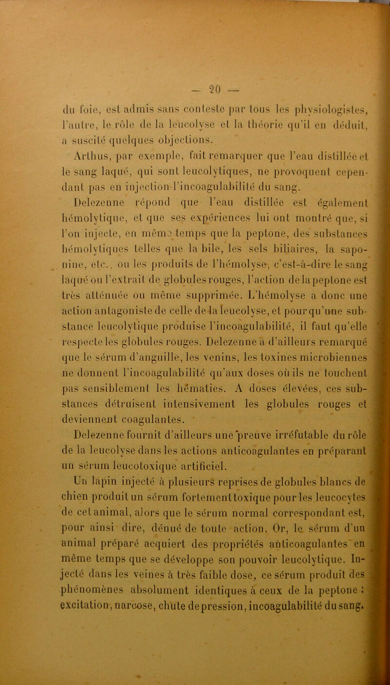 (lu foie, esl admis sans conLesLe par Ions les physiologisles, l’aulre, le rcjle de la leiicolyse et la lliéorie qu’il en dckluit, a suscité quelques objections. Arthus, par exemple, fait remarquer que l’eau distillée et le sang laqué, qui sont leucolytiques, ne provoquent cepen- dant pas en injection l’incoagulabilité du sang. Delezenne répond que l’eau distillée est également hémolytique, et que ses expériences lui ont montré que, si l’on injecte, en même temps que la peptone, des substances hémolytiques telles que la bile, les sels biliaires, la sapo- nine, etc., ou les produits de l’hémolyse, c’est-à-dire le sang laqué ou l’extrait de globules rouges, l’action de la peptone est très atténuée ou même supprimée. L’hémolyse a donc une action antagoniste de celle de laleucolyse, et pour qu’une sub- stance leucolytique produise l’incoagulabilité, il faut qu’elle respecte les globules rouges. Delezenne a d’ailleurs remarqué que le sérum d’anguille, les venins, les toxines microbiennes ne donnent l’incoagulabilité qu’aux doses où ils ne touchent pas sensiblement les hématies. A doses élevées, ces sub- stances détruisent intensivement les globules rouges et deviennent coagulantes. Delezenne fournit d’ailleurs une'preuve irréfutable du rôle de la leucolyse dans les actions anticoagulantes en préparant un séj’um leucotoxique artificiel. Un lapin injecté à plusieurs reprises de globules blancs de chien produitun sérum fortementtoxique pour les leucocytes de cet animal, alors que le sérum normal correspondant est, pour ainsi dire, dénué de toute action. Or, le sérum d’un animal préparé acquiert des propriétés anticoagulantes en même temps que se développe son pouvoir leucolytique. In- jecté dans les veines à très faible dose, ce sérum produit des phénomènes absolument identiques à ceux de la peptone î excitation, narcose, chute dépréssion, incoagulabilité du sang.