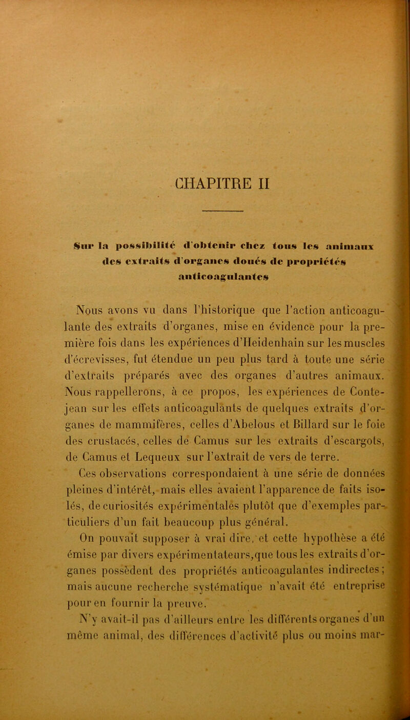 CHAPITRE II Sliii* la posiüiliilUc d'obtenir chez toiisi les animaux des extraits d’organes doués de propriétés anticoagulantes Nous avons vu dans riiistorique que l’action anticoagu- lante des extraits d’organes, mise en évidence pour la pre- mière fois dans les expériences d’Heidenhain sur les muscles d’écrevisses, fut étendue un peu plus tard à toute une série d’extraits préparés avec des organes d’autres animaux. Nous rappellerons, à ce propos, les expériences de Conte- jean sur les effets anticoagulants de quelques extraits d’or-^ ganes de mammifères, celles d’Abelous et Billard sur le foie des crustacés, celles de Camus sur les extraits d’escargots, de Camus et Lequeux sur l’extrait de vers de terre. Ces observations correspondaient à une série de données pleines d’intérêt, mais elles avaient l’apparence de faits iso- lés, de curiosités expérimentalés plutôt que d’exemples par-^ ticLiliers d’un fait beaucoup plus général. On pouvait supposer à vrai dire,‘et cette hypothèse a été émise par divers expérimentateurs,que tous les extraits d’or- ganes possèdent des propriétés anticoagulantes indirectes; mais aucune recherche systématique n’avait été entreprise pour en fournir la preuve. N’y avait-il pas d’ailleurs enti'o les diiïérents organes d’iui même animal, des différences d’acfivité plus ou moins mar-