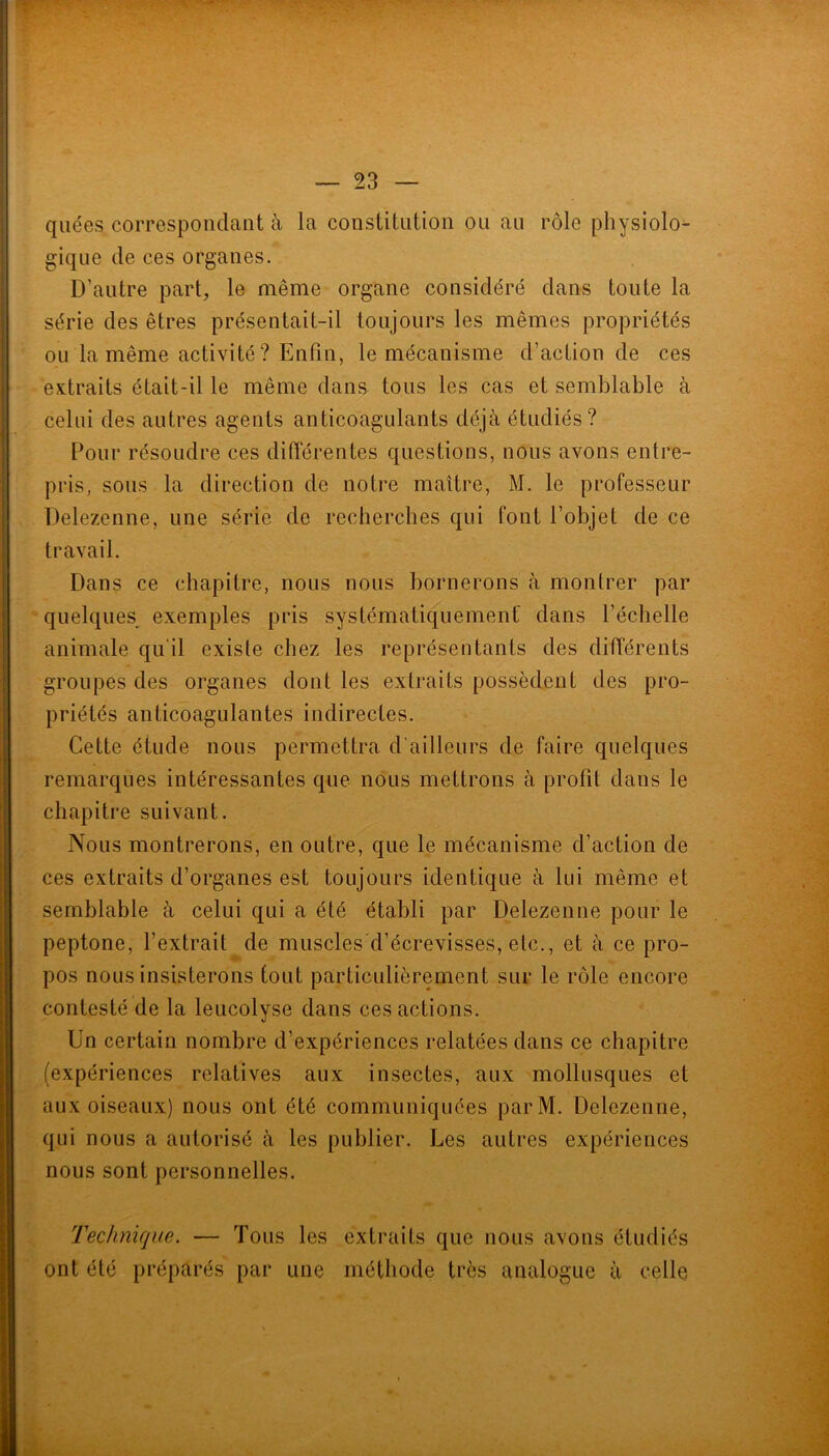 qiiées correspondant à la constitution ou au rôle physiolo^ gique de ces organes. D’autre part, le même organe considéré dans toute la série des êtres présentait-il toujours les mêmes propriétés ou la même activité? Enfin, le mécanisme d’action de ces extraits était-il le même dans tous les cas et semblable à celui des autres agents anticoagulants déjà étudiés? Pour résoudre ces différentes questions, nous avons entre- pris, sous la direction de notre maître, M. le professeur Delezenne, une série de recherches qui font l’objet de ce travail. Dans ce chapitre, nous nous bornerons à montrer par quelques exemples pris systématiquement dans l’échelle animale qu'il existe chez les représentants des différents groupes des organes dont les extraits possèdent des pro- priétés anticoagulantes indirectes. Cette étude nous permettra d'ailleurs de faire quelques remarques intéressantes que nous mettrons à profit dans le chapitre suivant. Nous montrerons, en outre, que le mécanisme d’action de ces extraits d’organes est toujours identique à lui même et semblable à celui qui a été établi par Delezenne pour le peptone, l’extrait de muscles'd’écrevisses, etc., et à ce pro- pos nous insisterons tout particulièrement sur le rôle encore contesté de la leucolyse dans ces actions. Un certain nombre d’expériences relatées dans ce chapitre (expériences relatives aux insectes, aux mollusques et aux oiseaux) nous ont été communiquées parM. Delezenne, qui nous a autorisé à les publier. Les autres expériences nous sont personnelles. Technique. — Tous les extraits que nous avons étudiés ont été préparés par une méthode très analogue à celle