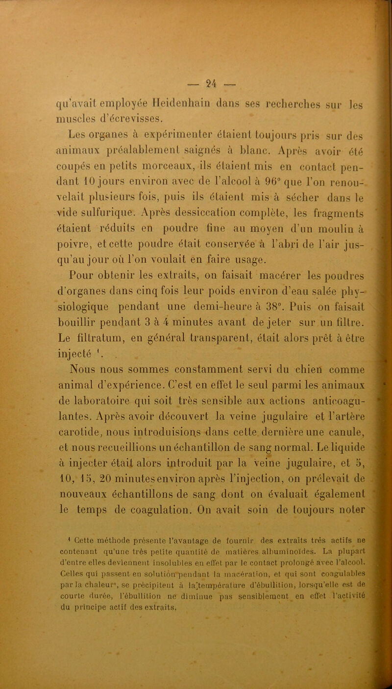 qu’avait employée Heidenhain dans ses recherches sur les muscles d’écrevisses. Les organes à expérimenter étaient toujours pris sur des animaux préalablement saignés à blanc. Après avoir été coupés en petits morceaux, ils étaient mis en contact pen- dant 10 jours environ avec de l’alcool à 96“ que l’on renou-. vêlait plusieurs fois, puis ils étaient mis é sécher dans le vide sulfurique. Après dessiccation complète, les fragments étaient réduits en poudre fine au moyen d’un moulin à poivre, et cette poudre était conservée à l’ahri de l’air jus- qu’au jour où l’on voulait en faire usage. Pour obtenir les extraits, on faisait macérer les poudres d’organes dans cinq fois leur poids environ d’eau salée phy- siologique pendant une demi-heure à 38“. Puis on faisait bouillir pendant 3 à 4 minutes avant de jeter sur un filtre. Le filtratum, en général transparent, était alors prêt à être injecté '. Nous nous sommes constamment servi du chien comme animal d’expérience. C’est en effet le seul parmi les animaux de laboratoire qui soit très sensible aux actions anticoagu- lantes. Après avoir découvert la veine jugulaire et l’artère carotide, nous introduisions dans cette dernière une canule, et nous recueillions un échantillon de sang normal. Le liquide à injecter était alors introduit par la veine jugulaire, et o, 10/15, 20 minutes environ après l’injection, on prélevait de nou’veaux échantillons de sang dont on évaluait également le temps de coagulation. On avait soin de toujours noter < Cette méthode présente l’avantage de fournir des extraits très actifs ne contenant qu’une très petite quantité de matières alhuminoïdes. La plupart d’entre elles deviennent insolubles en effet par le contact prolongé avec l’alcool. Celles qui passent en solutiùn’pendant la macération, et qui sont coagulables par la chaleur», se précipitent à la'ternpéralure d’ébullition, lorsqu’elle est de courte durée, l’ébullition ne diminue pas sensiblement en effet l’activité du principe actif des extraits.