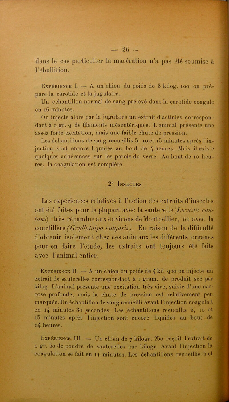 dans le cas particulier la macération n’a pas été soumise à rébullition. Expérience I. — A un chien du poids de 3 kilog. loo on pré- pare la carotide et la jugulaire. Un échantillon normal de sang prélevé dans la carotide coagule en i6 minutes. On injecte alors par la jugulaire un extrait d’actinies correspon- dant à O gr. 9 de filaments mésentériques. L’animal présente une assez forte excitation, mais une faible chute de pression. Les échantillons de sang recueillis 5. loet i5 minutes après l’in- jection sont encore liquides au bout de 4 heures. Mais il existe quelques adhérences sur les parois du verre. Au bout de lo heu- res, la coagulation est complète. 2° Insectes Les expériences relatives à l’action des extraits d’insectes ont été faites pour la plupart avec la sauterelle {Locusta caU' tans) -très répandue aux environs de Montpellier, ou avec la comiWlhvQ (Gryllotalpa vulgaris). En raison de la difficulté d’obtenir isolément chez ces animaux les différents organes pour en faire l’étude;, les extraits ont toujours été faits avec l’animal entier. Expérience IL — A un chien du poids de 4 kil. 900 on injecte un extrait de sauterelles correspondant à 1 grain, de produit sec par kilog. L’animal présente une excitation très vive, suivie d’une nar- cose profonde, mais la chute de pression est relativement peu marquée. Un échantillon de sang recueilli avant l’injection coagulait en 14 minutes 3o secondes. Les échantillons recueillis 5, 10 cl i5 minutes après l’injection sont encore liquides au bout de 24 heures. Expérience III. — Un chien de 7 kilogr. 25o reçoit l’extrait de O gr. 5o de poudre do sauterelles par kilogr. Avant l'injection la coagulation se fait en u minutes. Les échantillons recueillis 5 et