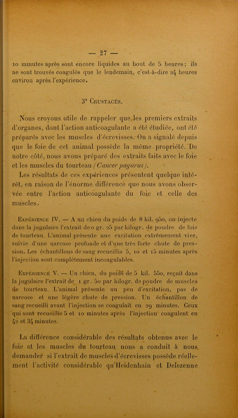 — ST- IC minutes après sont encore liquides au bout de 5 heures ; ils ne sont trouvés coagulés que le lendemain, c’est-à-dire 24 heures environ après l’expéidence, 3” Crustacés. Nous croyons utile de rap^ler que les premiers extraits d’organes, dont l’action anticoagulante a été étudiée, ont été préparés avec les muscles d’écrevisses. On a signalé depuis que le foie de cet animal possède la même propriété. De notre côté, nous avons préparé des extraits faits avec le foie et les muscles du tourteau (Cancer pagiirus). Les résultats de ces expériences présentent quelque inté- rêt, en raison de l’énorme différence que nous avons obser- vée entre l’action anticoagulante du foie et celle des muscles. Expérience IV. — A un chien du poids de 8 kil. qSo, on injecte dans la jugulaire l’extrait deo gr. 25 par kilogr. de poudre de foie de tourteau. L’animal présente une excitation extrêmement vive, suivie d’une narcose profonde et d’une très forte chute de pres- sion. Les échantillons de sang recueillis 5, 10 et i5 minutes après l’injeclion sont complètement incoagulables. Expérience V. — Un chien, du poidS de 5 kil. 55o, reçoit dans la jugulaire l’extrait de 1 gr. 5o par kilogr. de poudre de muscles de tourteau. L’animal présente un peu d’excitation, pas de narcose et une légère chute de pression. Un échantillon de sang recueilli avant l’injection se coagulait en 29 minutes. Ceux qui sont recueillis 5 et 10 minutes après l’injection coagulent en 42 et 34 minutes. La différence considérable des résultats obtenus avec le foie et les muscles du tourteau nous a conduit à nous demander si l’extrait de muscles d’écrevisses possède réelle- ment l’activité considérable, qu’lleidenhain et Delezenne