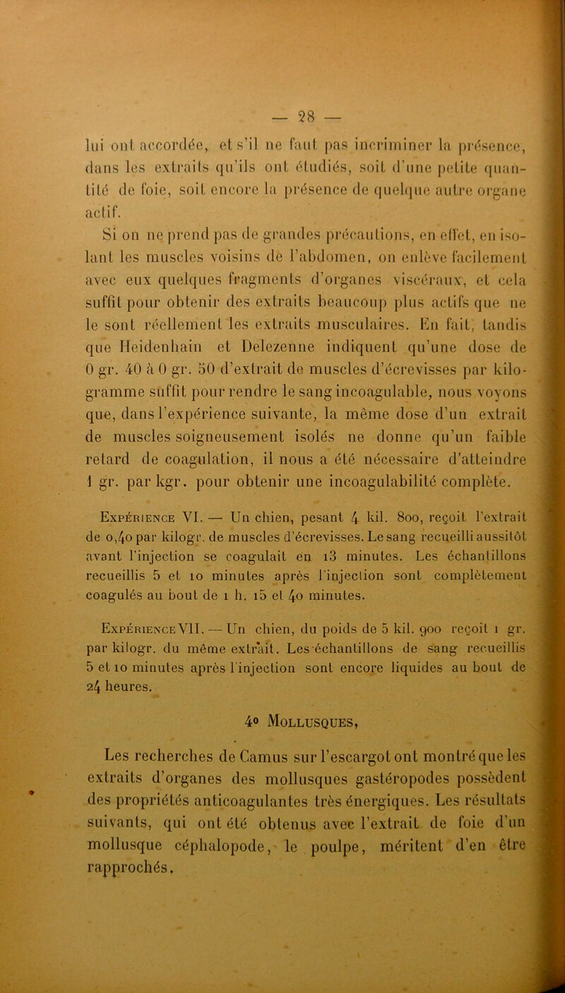 lui ont accordée, et s’il ne faut pas incriminer la présence, dans les extraits qu’ils ont étudiés, soit d’une petite cpian- tité de foie, soit encore la présence de quelque autre organe actif. Si on ne prend pas de grandes précautions, en elfet, en iso- lant les muscles voisins de l’abdomen, on enlève facilement avec eux quelques fragments d’organes viscéraux, et cela suffit pour obtenir des extraits beaucoup plus actifs que ne le sont réellement les extraits musculaires. En fait, tandis que Heidenbain et Delezenne indiquent qu’une dose de 0 gr. 40 à 0 gr. 50 d’extrait de muscles d’écrevisses par kilo- gramme suffit pour rendre le sang incoagulable, nous voyons que, dans l’expérience suivante, la même dose d’un extrait de muscles soigneusement isolés ne donne qu’un faible retard de coagulation, il nous a été nécessaire d’atteindre 1 gr. parkgr. pour obtenir une iricoagulabilité complète. Expérience VI. — Un chien, pesant 4 kil. 8oo, reçoit l’extrait de o,4opar kilogr. de muscles d’écrevisses. Le sang recueilli aussitôt avant l’injection se coagulait en i3 minutes. Les échantillons recueillis 5 et lo minutes après l'injeclion sont complètement coagulés au bout de i h. i5 et 4o minutes. Expérience VIL — Un chien, du poids de 5 kil. 900 reçoit 1 gr. par kilogr. du même extrait. Les échantillons de sang recueillis 5 et 10 minutes après l'injection sont encore liquides au bout de 24 heures. 40 Mollusques, Les recherches de Camus sur l’escargot ont montré que les extraits d’organes des mollusques gastéropodes possèdent des propriétés anticoagulantes très énergiques. Les résultats suivants, qui ont été obtenus avec l’extrait de foie d’un mollusque céphalopode,- le poulpe, méritent d’en être rapprochés.