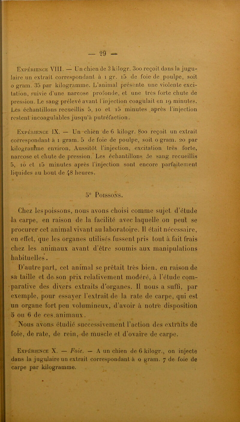 Expérience VIII. — Un chien de 3 kilogr. 3oo reçoit dans la jugu- laire un extrait corre.spondant à i gr. i5 de foie de poulpe, soit O grain. 35 par kilogramme. L’animal présente une violente exci- tation, suivie d’une narcose profonde, et une très forte chute de pression. Le sang prélevé avant l’injection coagulait en 19 minutes. Les échantillons recueillis 5, 10 et i5 minutes après l’injection / restent iucoagulables jusqu’à putréfaclion. Expérience IX. — Un chien de 6 kilogr. 800 reçoit un extrait correspondant à 1 gram. 5 de foie de poulpe, soit o gram. 20 par kilogranfme environ. Aussitôt l’injection, excitalion Irès forte, narcose et chute de pression. Les échantillons de sang recueillis 5, 10 et i5 minutes après l’injection sont encore parfaitement liqu ides au bout de 48 heures. 5° Poissons. Chez les poissons, nous avons choisi comme sujet d’étude la carpe, en raison de la facilité avec laquelle on peut se procurer cet animal vivant au laboratoire'. 11 était nécessaire, en effet, que les organes utilisés fussent pris tout à fait frais chez les animaux avant d’être soumis aux manipulations habituelles. D’autre part, cet animal se prêtait très bien, en raison de sa taille et de son prix relativement modéré, à l’étude com- parative des divers extraits d’organes. Il nous a suffi, par exemple, pour essayer l’extrait de la rate de carpe, qui est un organe fort peu volumineux, d’avoir à notre disposition 5 ou 6 de ces,animaux. Nous avons étudié successivement l’action des extraits de foie, de rate, de rein, de muscle et d’ovaire de carpe. Expérience X. — Foie. — A un chien de 6 kilogr., on injecte dans la jugulaire un extrait corre.spondant à o gram. 7 de foie de carpe par kilogramme.