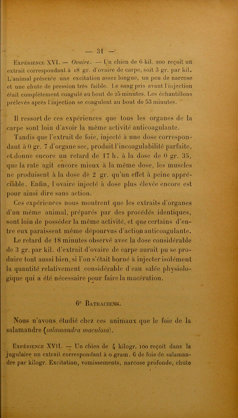 r — 31 Expérience XVI. — Ovaire. — Un chien de 6 kil. 200 reçoit un extrait correspondant à 18 gr. d’ovaire de carpe, soit 3 gr. par kil. L’animal présente une excitation assez longue, un peu de narcose et une chute de pression très faible. Le sang pris avant l'injection était complètement coagulé au bout de 25 minutes. Les échantillons prélevés après l'injection se coagulent au bout de 53 minutes. Il ressort de ces expériences que tous les organes de la carpe sont loin d’avoir la même activité anticoagulante. Tandis que l’extrait de foie, injecté à une dose correspon- dant àO gr. 7 d’organe sec, produit l’incoagulabilité parfaite, et donne encore un retard de 17 h. à la dose de 0 gr. 35, que la rate agit encore mieux à la même dose, les muscles ne produisent à la dose de 2 gr. qu’un effet à peine appré- ciable. Enfin, l ovaire injecté à dose plus élevée encore est pour ainsi dire sans action. Ces expériences nous montrent que les extraits d’organes d’un même animal, préparés par des procédés identiques, sont loin de posséder la même activité, et que certains d’en- tre eux paraissent même dépourvus d’action anticoagulante. Le retard de 18 minutes observé avec la dose considérable de 3 gr. par kil. d’extrait d’ovaire de carpe aurait pu se pro- duire tout aussi bien, si l’on s’était borné à injecter isolément la quantité relativement considérable d'eau salée physiolo- gique qui a été nécessaire pour faire la macération. 6° Batraciens. Nous n’avons étudié chez ces animaux que le foie de la salamandre (salainandra maculosa). Expérience XVII. — Un chien de 4 kilogr. 100 reçoit dans la jugulaire un extrait correspondant à o gram. 6 de foie de salaman- dre par kilogr. Excitation, vomissements, narcose profonde, chute ■