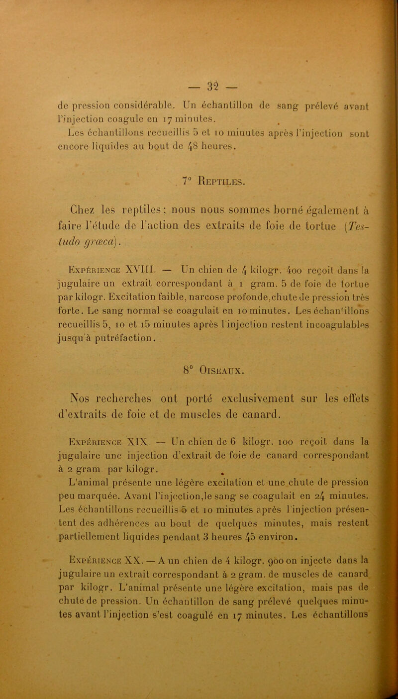 — 3^ — de pression considérable. Un échantillon de sang prélevé avant l’injection coagule en 17 minutes. Les échantillons recueillis 5 et 10 minutes après l’injection sont encore liquides au bout de /JS heures. . 7° Reptiles. Chez les reptiles ; nous nous sommes borné également à faire l’étude de l’action des extraits de foie de tortue [Tes- tudo grœca). Expérience XVIII. — Un chien de 4 kilogr. 4oo reçoit dans la jugulaire un extrait correspondant à 1 gram. 5 de foie de tortue par kilogr. Excitation faible, narcose profonde,chute de pression très forte. Le sang normal se coagulait en 10 minutes. Les échan'illons recueillis 5, 10 et i5 minutes après l'injeclion restent incoagulables jusqu’à putréfaction. 8° Oiseaux. Nos recherches ont porté exclusivement sur les effets d’extraits de foie et de muscles de canard. Expérience XIX — Un chien de 6 kilogr. 100 reçoit dans la jugulaire une injection d’extrait de foie de canard correspondant à 2 gram par kilogr. L’animal présente une légère excitation et-une chute de pression peu marquée. Avant l’injoction,le sang se coagulait en 24 minutes. Les échantillons recueillis ô et 10 minutes après l'injection présen- tent des adhérences au bout de quelques minutes, mais restent partiellement liquides pendant 3 heures 45 environ. Expérience XX. — A un chien de 4 kilogr. 900 on injecte dans la jugulaire un extrait correspondant à 2 gram. de muscles de canard par kilogr. L'animal présente une légère excitation, mais pas de chute de pression. Un échantillon de sang prélevé quelques minu- tes avant l’injection s’est coagulé en 17 minutes. Les échantillons