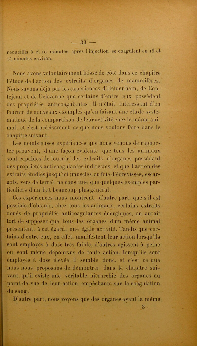 recueillis 5 et lo minutes après rinjeclion se coagulent en i9 et i4 minutes environ. Nous avons volontairement laissé de côté dans ce chapitre l’étude de l’action des extraits d’organes de mammifères. Nous savons déjà par les expériences d’Heidenhain, de Con- tejean et de Delezenne que certains d’entre eux possèdent des propriétés anticoagulantes. 11 n’était intéressant d’en fournir de nouveaux exemples qu’en faisant une étude systé- matique de la comparaison de leur activité chez le même ani- mal, et c’est précisément ce que nous voulons faire dans le chapitre suivant. Les nombreuses expériences que nous venons de rappor- ter prouvent, d’une façon évidente, que tous les animaux sont capables de fournir des extraits d’organes possédant des propriétés anticoagulantes indirectes, et que l’action des extraits étudiés jusqu’ici (muscles ou foie d’écrevisses, escar- gots, vers de terre) ne constitue que quelques exemples par- ticuliers d’un fait beaucoup plus général. Ces expériences nous montrent, d’autre part, que s’il est possible d’obtenir, chez tous les animaux, certains extraits doués de propriétés anticoagulantes énergiques, on aurait tort de supposer que tous les organes d’un même animal présentent, à cet égard, une égale activité. Tandis que cer- tains d’entre eux, en effet, manifestent leur action lorsqu’ils sont employés à dose très faible, d’autres agissent à peine ou sont même dépourvus de toute action, lorsqu’ils sont employés à dose élevée. Il semble donc, et c’est ce que nous nous proposons de démontrer dans le chapitre sui- vant, qu’il existe une véritable hiérarchie des organes au 'point de vue de leur action empêchante sur la coagulation (lu sang. D’autre part, nous voyons que des organes ayant la même 3