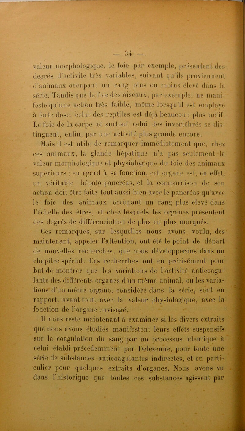 — :u \cileiir morphologique, le loie |)ar exemple, préseiitenl des degrés d’aeliviLé 1res vaiaables, suivant qu’ils provieuneiil d’animaux occupant un l’ang [)lus ou moins élevé dans la série. Tandis que le foie des oiseaux, par exemple, ne mani- feste qu’une action très faible, même lorsqu’il est employé à forte dose, celui des reptiles est déjà beaucoup plus actif. Le foie de la carpe et surtout celui des invertébrés se dis- tinguent, enfin, par une activité plus grande encore. Mais il est utile de remarquer immédiatement que, chez ces animaux, la glande hépatique n’a pas seulement la valeur morphologique et physiologique du foie des animaux supérieurs ; eu égard à sa fonction, cet organe est, en effet, un véritable hépalo-pancréas, et la comparaison de son action doit être faite tout aussi bien avec le pancréas qu’avec le foie des animaux occupant un rang plus élevé dans l’échelle des êtres, et chez lesquels les organes présentent des degrés de différenciation de plus en plus marqués. Ces remarques, sur lesquelles nous avons voulu, dès maintenant, appeler l’attention, ont été le point de départ de nouvelles recherches, que nous développerons dans un chapitre spécial. Ces recherches ont eu précisément pour but de montrer que les variations de l’activité anticoagu- lante des différents organes d’un même animal, ou les varia- tions d’un même organe, considéré dans la série, sont en rapport, avant tout, avec la valeur physiologique, avec la fonction de l’organe envisagé. Il nous reste maintenant à examiner si les divers extraits que nous avons étudiés manifestent leurs effets suspensifs sur la coagulation du sang par un processus identique à celui établi précédemment par Delezenne, pour toute une série de substances anticoagulantes indirectes, et en parti- culier pour quelques extraits d’organes. Nous avons vu clans l’historique que toutes ces substances agissent par