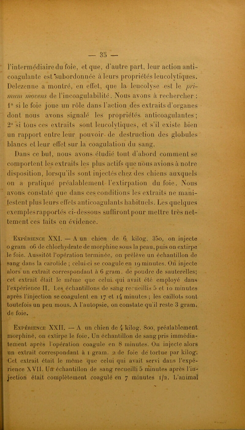 l’intermédiaire du foie, et que, d’autre part, leur action anti- coagulante est‘subordonnée à leurs propriétés leucolytiques. Delezenne a montré, en etï'et, que la leucolyse est le prï- mum movens de l’incoagulabilité. Nous avons à recbercber : 1° si le foie joue un rôle dans l’action des extraits d’organes dont nous avons signalé les propriétés anticoagulantes; 2“ si tous ces extraits sont leucolytiques, et s’il existe bien un rapport entre leur pouvoir de destruction des globules blancs et leur etîet sur la coagulation du sang. Dans ce but, nous avons étudié tout d’abord comment se comportent les extraits les plus actifs que nous avions à notre disposition, lorsqu’ils sont injectés chez des chiens auxquels on a pratiqué préalablement l’extirpation du foie. Nous avons constaté que dans ces conditions les extraits ne mani- festent plusieurs effets anticoagulants habituels. Les quelques exemples rapportés ci-dessous suflirontpour mettre très net- tement ces laits en évidence. Expérience XXI. — A un chien de 6 kilog. 35o, on injecte O grain o6 de chlorhydrate de morphine sous la peau, puis on extirpe le foie. Aussitôt l’opération terminée, on prélève un échantillon de sang dans la carotide ; celui-ci se coagule en 19 minutes. Oii injecte alors un extrait correspondant à 6 gram. de poudre de sauterelles; cet extrait était le môme que celui qui avait été employé dans l’expérience II. Les échantillons de sang recueillis 5 et 10 minutes après l’injection se coagulent en 17 et i4 minutes ; les caillots sont toutefois un peu mous. A l’autopsie, on constate qu’il reste 3 gram. de foie. Expérience XXII. — A un chien de 4 kilog. 800, préalablement morphiné, on extirpe le foie. Un échantillon de sang pris immédia- tement après l’opération coagule en 8 minutes. On injecte alors un extrait correspondant à 1 gram. 2 de foie de tortue par kilog. Cet extrait était le môme que celui qui avait servi dans l’expé- rience XVII. Un échantillon de sang recueillis rninutes après l’in-