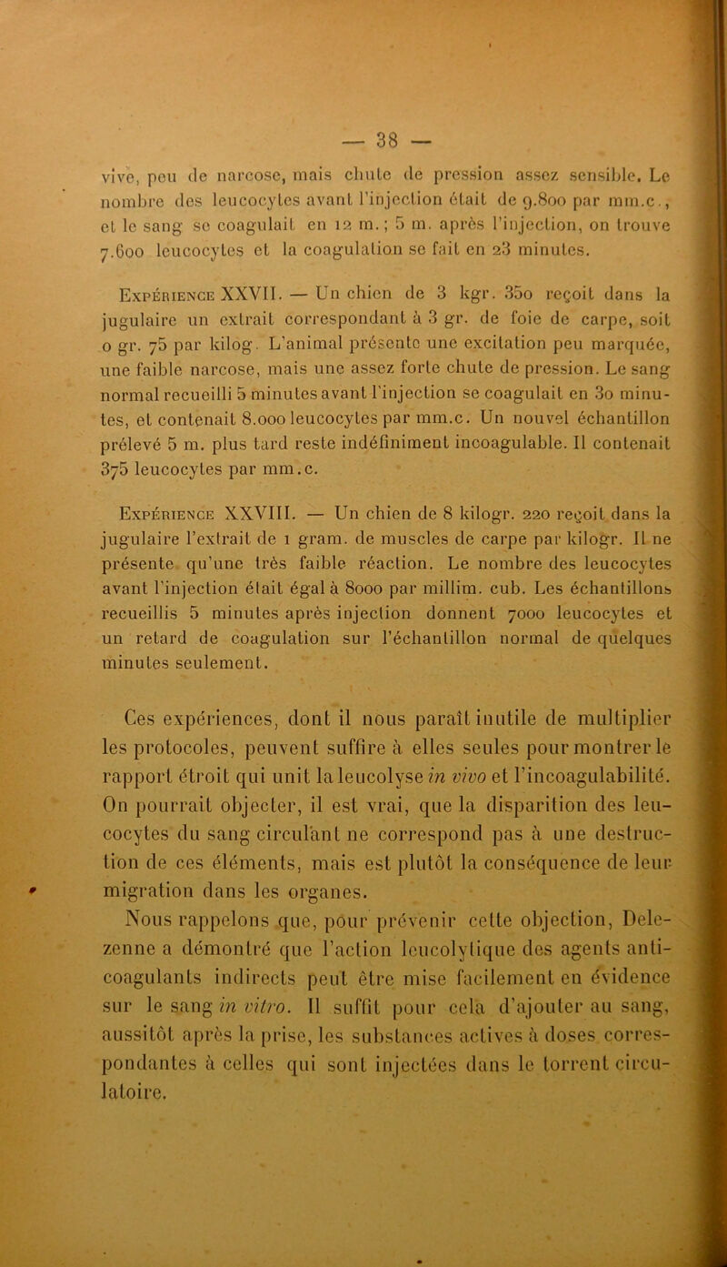 vive, pou (le narcose, mais clmle de pression assez sensible. Le nombre des leucocyles avant l’injection ôlail de 9,800 par mm.c,, et le sang se coagulait en 12 m. ; 5 m. après l’injection, on trouve 7.600 leucocytes et la coagulation se fait en 28 minutes. Expérience XXVII. — Un chien de 3 kgr. 35o reçoit dans la jugulaire un extrait correspondant à 3 gr. de foie de carpe, soit O gr. 75 par kilog. L’animal présente une excitation peu marquée, une faible narcose, mais une assez forte chute de pression. Le sang normal recueilli 5 minutes avant l’injection se coagulait en 3o minu- tes, et contenait 8.000 leucocytes par mm.c. Un nouvel échantillon prélevé 5 m. plus tard reste indéfiniment incoagulable. Il contenait 375 leucocytes par mm.c. Expérience XXVIII. — Un chien de 8 kilogr. 220 reçoit dans la jugulaire l’extrait de 1 gram. de muscles de carpe par kilogr. Il ne présente qu’une très faible réaction. Le nombre des leucocytes avant l’injection élait égal à 8000 par millim, cub. Les échantillons recueillis 5 minutes après injection donnent 7000 leucocytes et un retard de coagulation sur l’échantillon normal de quelques minutes seulement. Ces expériences, dont il nous paraît inutile de multiplier les protocoles, peuvent suffire à elles seules pour montrer le rapport étroit qui unit laleucolysem vivo et l’incoagulabilité. On pourrait objecter, il est vrai, que la disparition des leu- cocytes du sang circulant ne correspond pas à une destruc- tion de ces éléments, mais est plutôt la conséquence de leui- ^ migration dans les organes. Nous rappelons que, pour prévenir cette objection, Dele- zenne a démontré que l’action leucolylique des agents anti- coagulants indirects peut être mise facilement en évidence sur le sang m z;?Yro. Il suffit pour cela d’ajouter au sang, aussitôt après la prise, les substances actives à doses corres- pondantes à celles qui sont injectées dans le torrent circu- latoire.