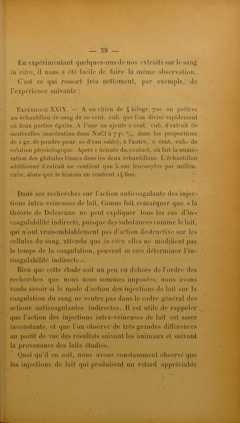 Kq expérimentant qiielqiies-uns de nos extraits sur le sang m vitro, il nous a été facile de. faire la même observation. C’est ce qui ressort très nettement, par exemple,' de l’expérience suivante : Expérience XXIX. — A un chien de 4 Idlogr. 700 on prélève un échantillon de sang de 20 cent. cub. que Ton divise rapidement en deux parties égales. A l’une on ajoute 2 cent. cub. d’extrait de sauterelles [macération dans NaCl à 7 p. 7oo dans les proportions de 1 gr. de poudre pour 10 d’eau salée); à l’autre, 2 cent. cub. de solution physiologique. Après 1 minute de,contact, on fait la numé- ration des globules blancs dans les deux échantillons. L'échantillon additionné d’extrait ne contient que 5.200 leucocytes par millim. cube, alors que le témoin en contient 14.600. Daii's ses recherches sur l’action anticoagulante des injec- tions intra-veineuses de lait, Camus fait remarquer que « la théorie de Delezenne ne peut expliquer tous les cas d’in- coagulabilité indirecte, puisque des substances comme le lait, qui n’ont vraisemblablement pas d’action destructive sur les cellules du sang, attendu que in vitro elles ne modifient pas le temps de la coagulation, peuvent in vivo déterminer l’in- coagulabilité indirecte.». Bien que cette étude soit un peu en dehors de l’ordre des recherches que nous nous sommes imposées, nous avons voulu savoir si le mode d’action des injections de lait sur la coagulation du sang ne rentre pas dans le cadre général des actions anticoagulantes indirectes. 11 est utile de rappeler que l’action des injections intia-veineuses de lait est assez inconstante, et que l’on observe de très grandes différences au point de vue des résultats suivant les animaux et suivant la provenance des laits étudiés. Quoi qu’il en soit, nous avons constamment observé que les injections de lait qui produisent un retard appréciable