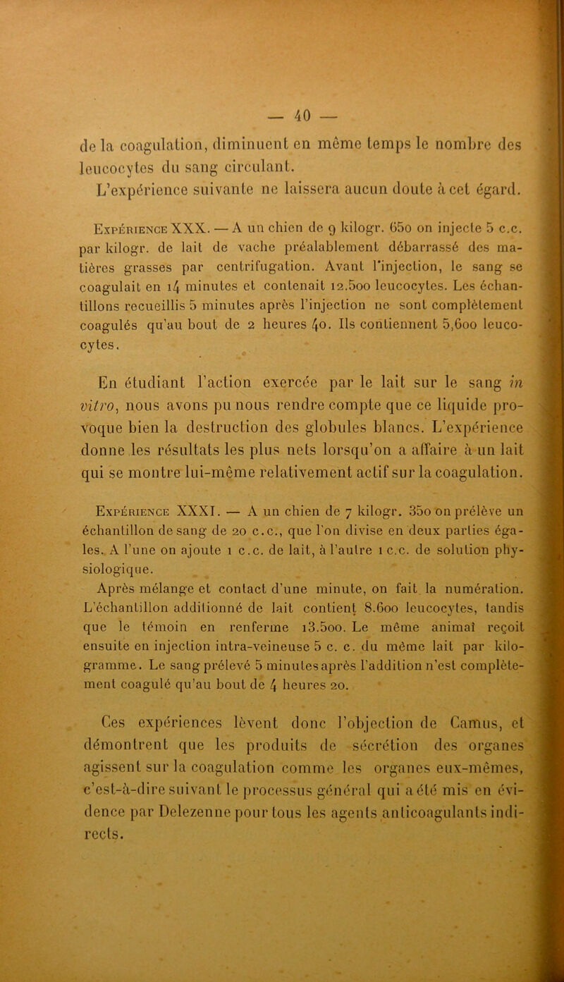 de la coagiilalion, diminuent en meme temps le nombre des leucocytes du sang circulant. L’expérience suivante ne laissera aucun doute à cet égard. Expérience XXX. — A un chien de 9 kilogr. 65o on injecte 5 c.c. par kilogr. de lait de vache préalablement débarrassé des ma- tières grasses par centrifugation. Avant l'injection, le sang se coagulait en i4 minutes et contenait i2.5oo leucocytes. Les échan- tillons recueillis 5 minutes après l’injection ne sont complètement coagulés qu’au bout de 2 heures 40• Us contiennent 5,600 leuco- cytes. En étudiant l’action exercée par le lait sur le sang m vitro^ nous avons pu nous rendre compte que ce liquide pro- voque bien la destruction des globules blancs. L’expérience donne les résultats les plus nets lorsqu’on a affaire à un lait qui se montre lui-même relativement actif sur la coagulation. Expérience XXXI. — A un chien de 7 kilogr. 35o on prélève un échantillon de sang de 20 c.c., que l'on divise en deux parties éga- les. A l’une on ajoute 1 c.c. de lait, à l’autre 1 c.c. de solution phy- siologique. Après mélange et contact d’une minute, on fait la numération. L’échantillon additionné de lait contient 8.600 leucocytes, tandis que le témoin en renferme i3.5oo. Le même animai reçoit ensuite en injection intra-veineuse 5 c. c. du même lait par kilo- gramme. Le sang prélevé 5 minutesaprès l’addition n’est complète- ment coagulé qu’au bout dè 4 heures 20. Ces expériences lèvent donc l’objection de Camus, et démontrent que les produits de sécrétion des organes agissent sur la coagulation comme les organes eux-mêmes, c’est-à-dire suivant le processus général qui aété mis en évi- dence par Delezenne pour tous les agents anticoagulants indi- rects.
