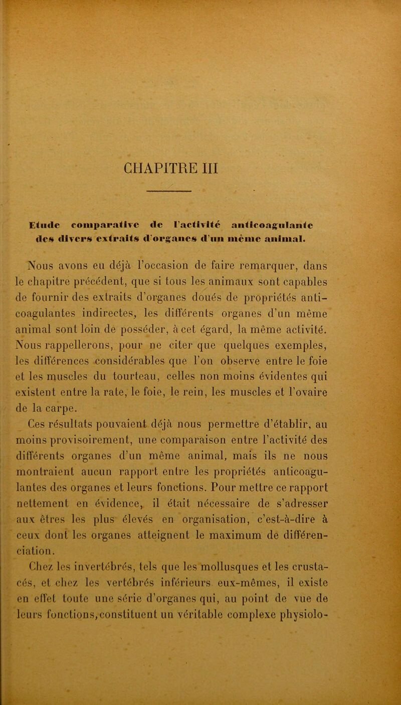 CHAPITRE III Etilclc comparative de l’activité anticoagulante des divers extraits d’organes d’iin même animal. Nous avons eu déjà l’occasion de faire remarquer, dans le chapitre précédent, que si tous les animaux sont capables de fournir des extraits d’organes doués de propriétés anti- coagulantes indirectes, les différents organes d’un même animal sont loin de posséder, à cet égard, la même activité. Nous rappellerons, pour ne citer que quelques exemples, les différences considérables que l’on observe entre le foie et les muscles du tourteau, celles non moins évidentes qui existent entre la rate, le foie, le rein, les muscles et l’ovaire de la carpe. Ces résultats pouvaient déjà nous permettre d’établir, au moins provisoirement, une comparaison entre l’activité des différents organes d’un même animal, mais ils ne nous montraient aucun rapport entre les propriétés anticoagu- lantes des organes et leurs fonctions. Pour mettre ce rapport nettement en évidence, il était nécessaire de s’adresser aux êtres les plus élevés en organisation, c’est-à-dire à ceux dont les organes atteignent le maximum de différen- ciation. Chez les invertébrés, tels que les mollusques et les crusta- cés, et chez les vertébrés inférieurs eux-mêmes, il existe en effet toute une série d’organes qui, au point de vue de leurs fonctions,constituent un véritable complexe physiolo-