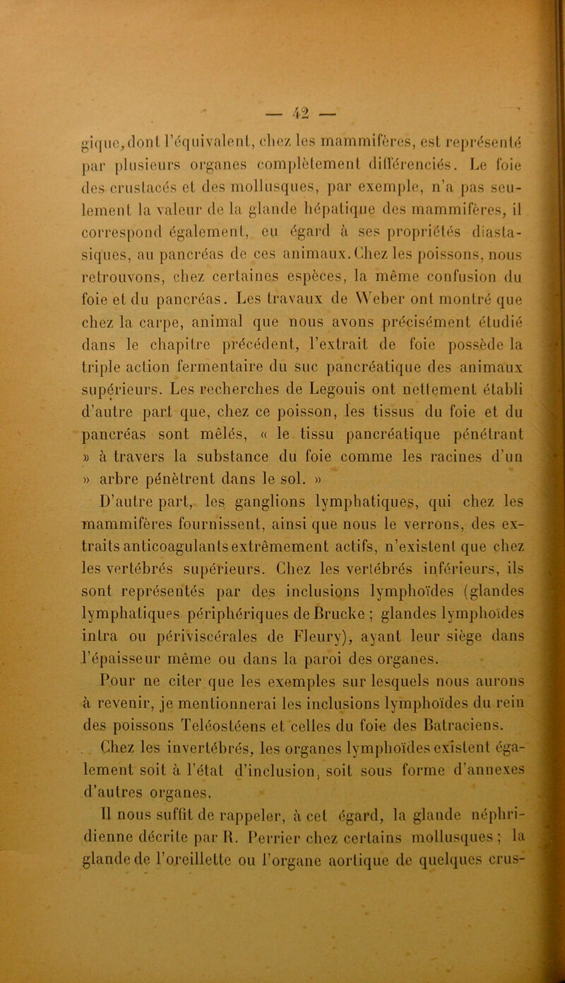 »i(jiic,(lonl rdqiiivalenl, cliez les mammifères, est représerilé par plusieurs oi’gaiies complèlemenl dilférenciés. Le foie (les crustacés et des mollusciues, par exemple, n’a pas seu- lement la valeur de la glande hépatique des mammifères, il correspond également, eu égard à ses propriétés diasta- siques, au pancréas de ces animaux. Chez les poissons, nous retrouvons, chez certaines espèces, la même confusion du foie et du pancréas. Les travaux de Weber ont montré que chez la carpe, animal que nous avons précisément étudié dans le chapitre précédent, l’extrait de foie possède la triple action fermentaire du suc pancréatique des animaux supérieurs. Les recherches de Legouis ont nettement établi d’autre part que, chez ce poisson, les tissus du foie et du pancréas sont mêlés, « le tissu pancréatique pénétrant » à travers la substance du foie comme les racines d’un » arbre pénètrent dans le sol. » D’autre part, les ganglions lymphatiques, qui chez les mammifères fournissent, ainsi que nous le verrons, des ex- traits anticoagulants extrêmement actifs, n’existent que chez les vertébrés supérieurs. Chez les vertébrés inférieurs, ils sont représentés par des inclusions lymphoïdes (glandes lymphatiques périphériques de Brucke ; glandes lymphoïdes intra ou périviscérales de Fleury), ayant leur siège dans l’épaisseur même ou dans la paroi des organes. Pour ne citer que les exemples sur lesquels nous aurons à revenir, je mentionnerai les inclusions lymphoïdes du rein des poissons Teléostéens et celles du foio des Batraciens. Chez les invertébrés, les organes lymphoïdes existent éga- lement soit à l’état d’inclusion, soit sous forme d’annexes d’autres organes. Il nous suffit de rappeler, à cet égard, la glande néphri- dienne décrite par B. Perrier chez certains mollusques ; la glande de l’oreillette ou l’organe aortique de quelques crus-