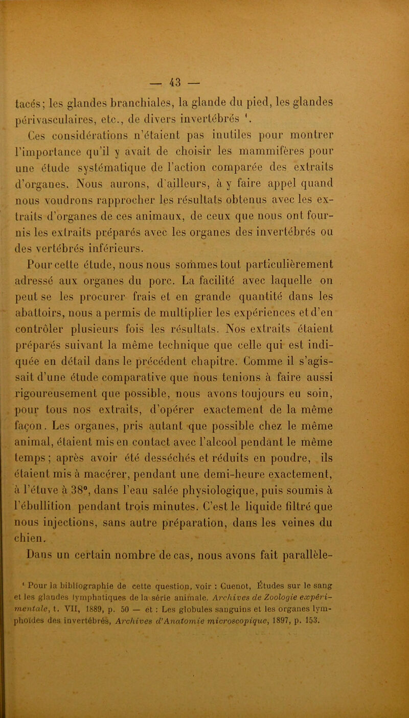 tacés; les glandes branchiales, la glande du pied, les glandes périvasculaires, etc., de divers invertébrés Ces considérations n’étaient pas inutiles pour montrer l’importance qu’il y avait de choisir les mammifères pour une étude systématique de l’action comparée des extraits d’organes. Nous aurons, d’mlleurs, à y faire appel quand nous voudrons rapprocher les résultats obtenus avec les ex- traits d’organes de ces animaux, de ceux que nous ont four- nis les extraits préparés avec les organes des invertébrés ou des vertébrés inférieurs. Pour cette étude, nous nous sorhmes tout particulièrement adressé aux organes du porc. La facilité avec laquelle on peut se les procurer frais et en grande quantité dans les abattoirs, nous a permis de multiplier les expériences et d’en contrôler plusieurs fois les résultats. Nos extraits étaient préparés suivant la même technique que celle qui est indi- quée en détail dans le précédent chapitre. Comme il s’agis- sait d’une étude comparative que nous tenions à faire aussi rigoureusement que possible, nous avons toujours eu soin, pour tous nos extraits, d’opérer exactement de la même façon. Les organes, pris autant que possible chez le même animal, étaient mis en contact avec l’alcool pendant le même temps ; après avoir été desséchés et réduits en poudre, ils étaient mis à macérer, pendant une demi-heure exactement, à l’étuve à 38®, dans l’eau salée physiologique, puis soumis à l’ébullition pendant trois minutes. C’est le liquide filtré que nous injections, sans autre préparation, dans les veines du chien. Dans un certain nombre de cas, nous avons fait parallèle- ‘ Pour la bibliographie de cette question, voir : Guenot, Études sur le sang et les glandes lymphatiques delà série animale. Archives de Zoologie expéi'i- meyitale, t. VII, 1889, p. 50 — et : Les globules sanguins et les organes lym- phoïdes des Invertébrés, Archives d’Anatomie microscopique, 1897, p. 153.